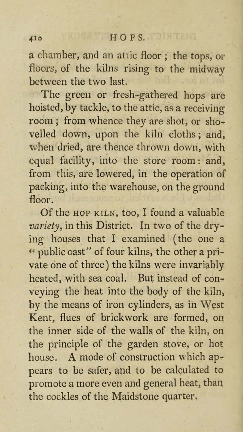 a chamber, and an attic floor ; the tops, or floors, of the kilns rising to the midway between the two last. The green or fresh-gathered hops are hoisted, by tackle, to the attic, as a receiving room ; from whence they are shot, or sho- velled down, upon the kiln cloths; and, when dried, are thence thrown down, with equal facility, into the store room: and, from this, are lowered, in the operation of packing, into the warehouse, on the ground floor. Of the HOP KILN, too, I found a valuable variety, in this District. In two of the dry- ing houses that I' examined (the one a “ public oast” of four kilns, the other a pri- vate one of three) the kilns were invariably heated, with sea coal. But instead of con- veying the heat into the body of the kiln, by the means of iron cylinders, as in West Kent, flues of brickwork are formed, on the inner side of the walls of the kiln, on the principle of the garden stove, or hot house. A mode of construction which ap- pears to be safer, and to be calculated to promote a more even and general heat, than the cockles of the Maidstone quarter.