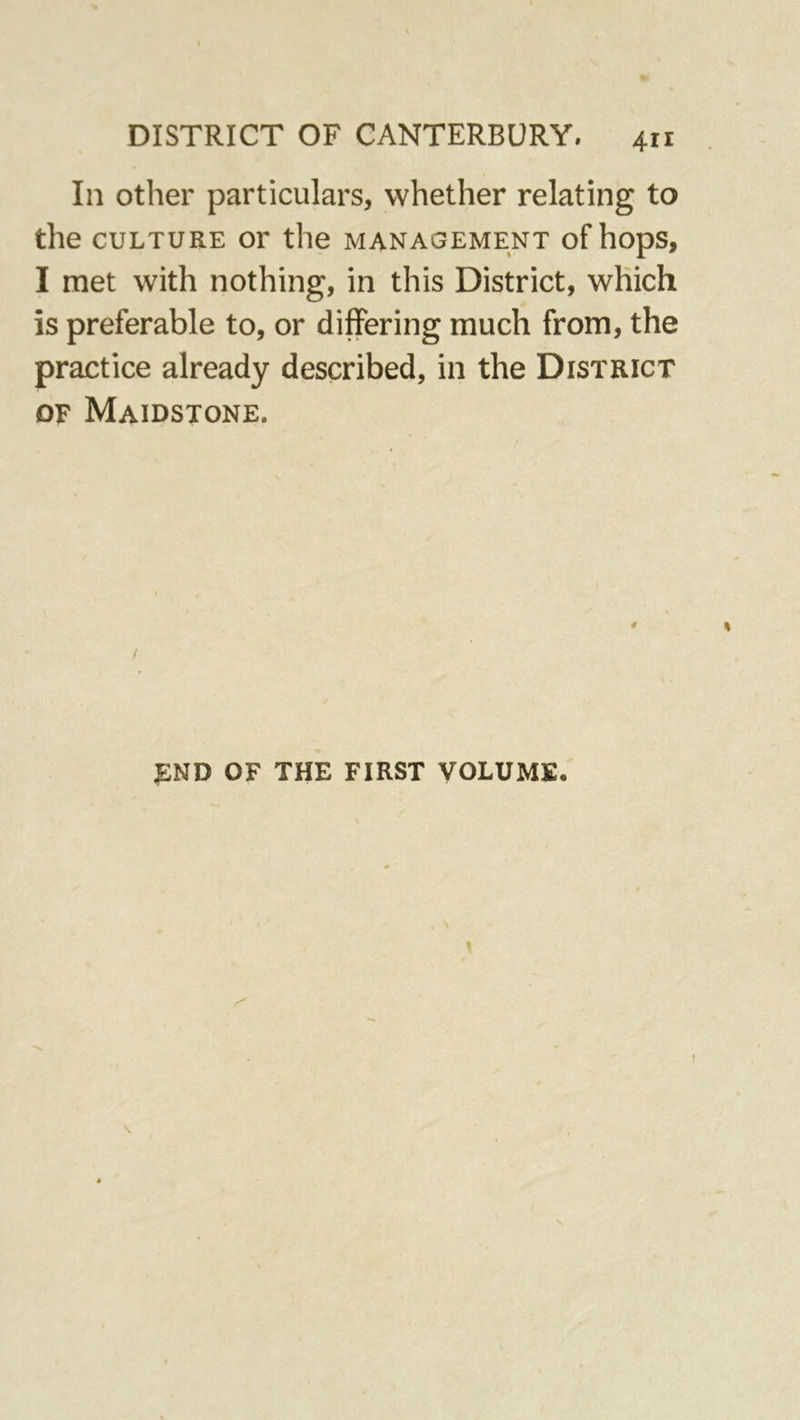 In other particulars, whether relating to the CULTURE or the management of hops, I met with nothing, in this District, which is preferable to, or differing much from, the practice already described, in the District DF Maidstone. END OF THE FIRST VOLUME.