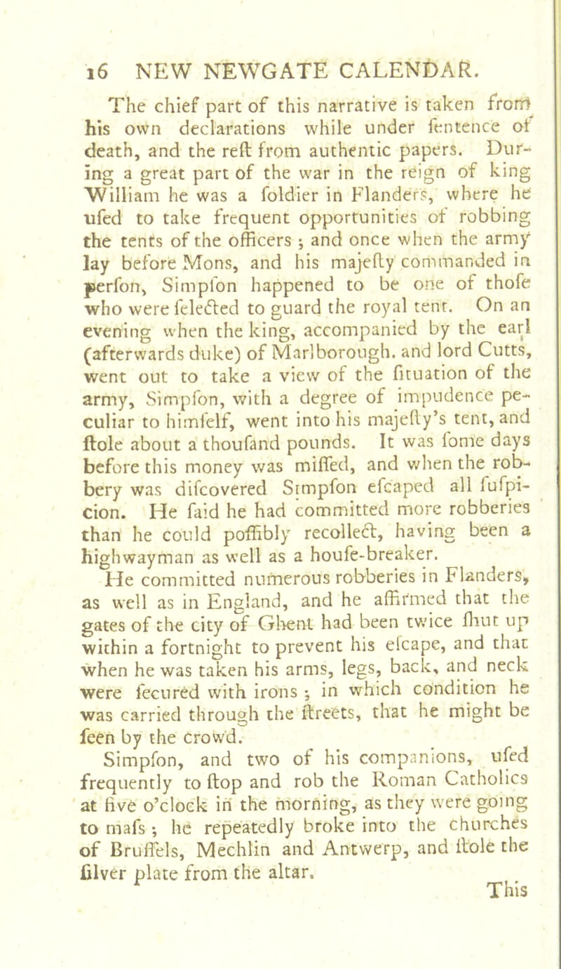 The chief part of this narrative is taken frorr) his own declarations while under fentence of death, and the reft from authentic papers. Dur- ing a great part of the war in the reign of king Willi am he was a foldier in Flanders, where he nfed to take frequent opportunities of robbing the tents of the officers ; and once when the arm/ lay before Mons, and his majefty commanded in perfon, Simplon happened to be one of thofe who were feledted to guard the royal tent. On an evening when the king, accompanied by the earl (afterwards duke) of Marlborough, and lord Cutts, went out to take a view of the fituation of the army, Simpfon, with a degree of impudence pe- culiar to himfelf, went into his majefty’s tent, and ftole about a thoufand pounds. It was fome days before this money was miffed, and when the rob- bery was difcovered Simpfon efcaped all fufpi- cion. He faid he had committed more robberies than he could poffibly' recolledt, having been a highwayman as well as a houfe-breaker. He committed numerous robberies in Flanders, as well as in England, and he affirmed that the gates of the city of Gl'ient had been tv.'ice fliut up within a fortnight to prevent his elcape, and that when he was taken his arms, legs, back, and neck were fecured with irons •, in which condition he was carried through the ftreets, that he might be feen by the crowd. Simpfon, and two of his companions, ufed frequently to ftop and rob the Roman Catholics at five o’clock ini the morning, as they were going to mafs *, he repeatedly broke into the churches of Bruffels, Mechlin and Antwerp, and ftole the filver plate from the altar. This