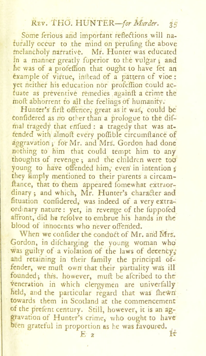 Some ferious and important refle(5Hons will na- turally occur to the mind on perilling the above melancholy narrative. Mr. Hunter was educated in a manner greatly fuperior to the vulgar ; and he was of a profeffion that ought to have fet an example of virtue, inllead of a pattern of vioe : yet neither his education nor profellion could ac- tuate as preventive remedies againft a crime the moll abhorrent to all the feelings of humanity. Hunter’s firft offence,' great as it was, could be confidered as no other than a prologue to the dif- ma) tragedy that efifued : a tragedy that was at- tended with almoft every polTiblc circumftance of aggravation; for Mr. and Mrs. Gordon had done nothing to him that could tempt him to any thoughts of revenge ; and the children were too young to have offended him,’ even' in intention 5 they limply mentioned to their parents a circam- ftance, that to them appeared fomewhat extraor- dinary ; and which, Mr. Hunter’s charadler and fituation confidered, was indeed of a very extra- ordinary nature: yet, in revenge of the fuppofed affront, did he refolve to embrue his hands in the blood of innocents who never offended. When we cohfider the conduct of Mr. and Mrs. Gordon, in difeharging the young woman who was guilty of a violation of the laws of decencya and retaining in their family the principal of- fender, we muff own that their partiality was ill founded; thfs. however, muff be afcribed to the veneration in Which clergymen are univerfally held, and the particular regard that was lliewn' towards them in Scotland at the Commencement of the prefent century. Still, however, it is an ag- gravation of Hunter’s crime, who ought to have been grateful in proportion as he was favoured. F. 2