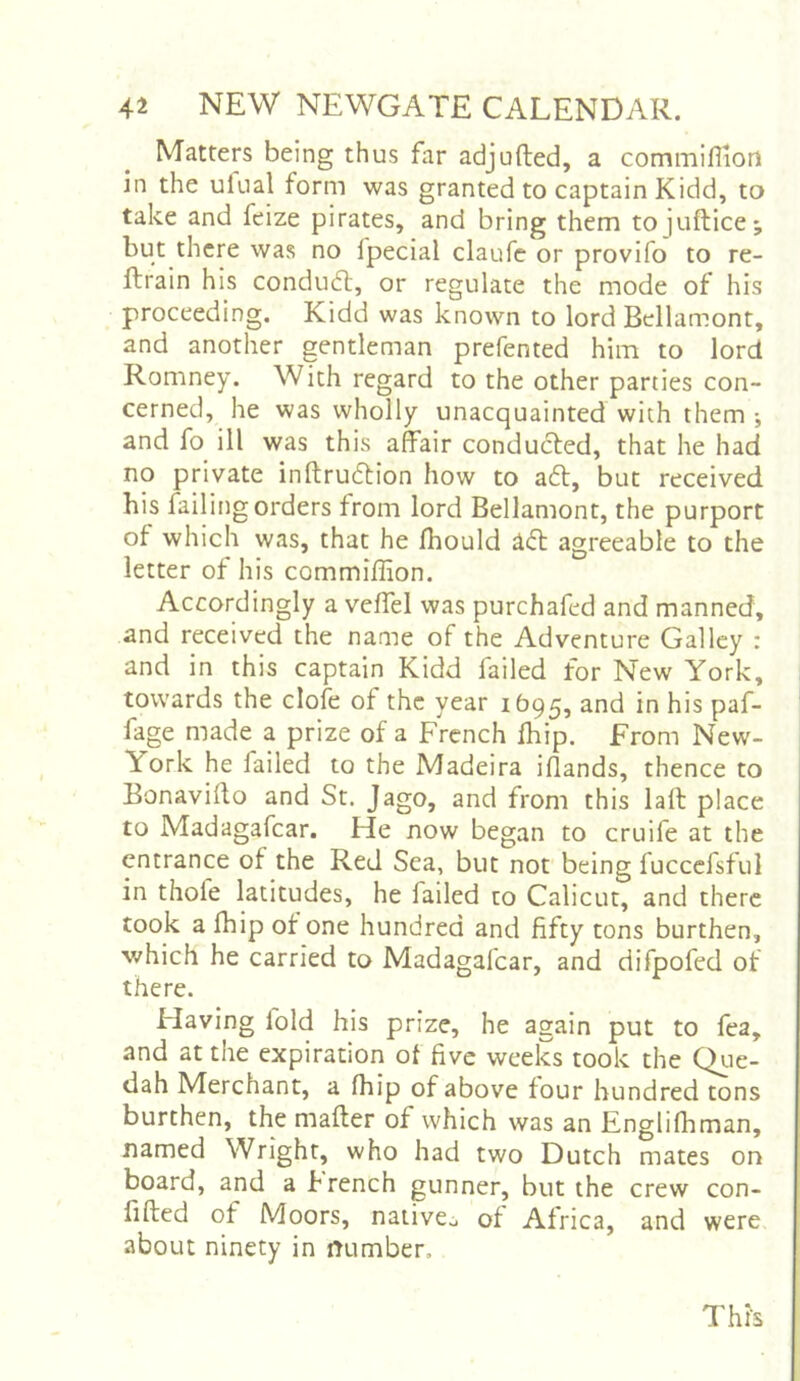 Matters being thus far adjufted, a commiflion in the ulual form was granted to captain Kidd, to take and feize pirates, and bring them tojuflice; but there was no fpecial claufe or provlfo to re- ftrain his condudl, or regulate the mode of his proceeding. Kidd was known to lord Bellamont, and another gentleman prefented him to lord Romney. With regard to the other parties con- cerned, he was wholly unacquainted with them •, and fo ill was this afeir conducted, that he had no private inftrudtion how to a6l, but received his failing orders from lord Bellamont, the purport of which was, that he Jfhould ^<5t agreeable to the letter of his commiflion. Accordingly a veffel was purchafed and manned, and received the name of the Adventure Galley : and in this captain Kidd failed for New York, towards the clofe of the year 1695, and in his paf- fage made a prize of a French fliip. From New- York he failed to the Madeira iflands, thence to Bonavillo and St. Jago, and from this lafl: place to Madagafcar. He now began to cruife at the entrance of the Red Sea, but not being fuccefsful in thole latitudes, he failed to Calicut, and there took a fhip of one hundred and fifty tons burthen, v/hich he carried to Madagafcar, and difpofed of there. Having fold his prize, he again put to fea, and at the expiration of five weeks took the Qtie- dah Merchant, a fhip of above four hundred tons burthen, the mailer of which was an Englifhman, named Wright, who had two Dutch mates on board, and a french gunner, but the crew con- fided of Moors, nativCo of Africa, and were about ninety in mimber.