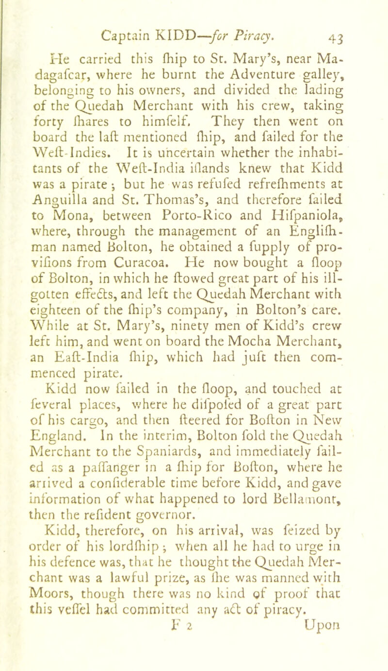 He carried this fliip to Sc. Mary’s, near Ma- dagafcar, where he burnt the Adventure galley, belonging to his owners, and divided the lading of the Qiiedah Merchant with his crew, taking forty lhares to himfelf. They then went on board the laft mentioned fliip, and failed for the Well-Indies. It is uncertain whether the inhabi- tants of the Weft-India illands knew that Kidd was a pirate •, but he was refufed refrefhments at Anguilla and Sc. Thomas’s, and therefore failed to Mona, between Porco-Rico and Hifpaniola, where, through the management of an Englilh- man named Bolton, he obtained a fupply of pro- vifions from Curacoa. He now bought a floop of Bolton, in which he flowed great part of his ill- gotten effedls, and left the Quedah Merchant with eighteen of the Ihip’s company, in Bolton’s care. While at St. Mary’s, ninety men of Kidd’s crew- left him, and went on board the Mocha Merchant, an Eafl-India fliip, which had juft then com- menced pirate. Kidd now failed in the floop, and touched at fevcral places, w'here he difpoled of a great part of his cargo, and then fleered for Bofton in New England. In the interim, Bolton fold the Qiiedah Merchant to the Spaniards, and immediately fail- ed as a pafianger in a fliip for Bollon, where he ariived a confiderable time before Kidd, and gave information of what happened to lord Bdlamonr, then the refident governor. Kidd, therefore, on his arrival, was feized by order of his lordfliip ; when all he had to urge in his defence was, that he thought the Qtiedah Mer- chant was a lawful prize, as Ihe was manned wjth Moors, though there was no kind of proof that this veflel had committed any adl of piracy. E 2 Upon