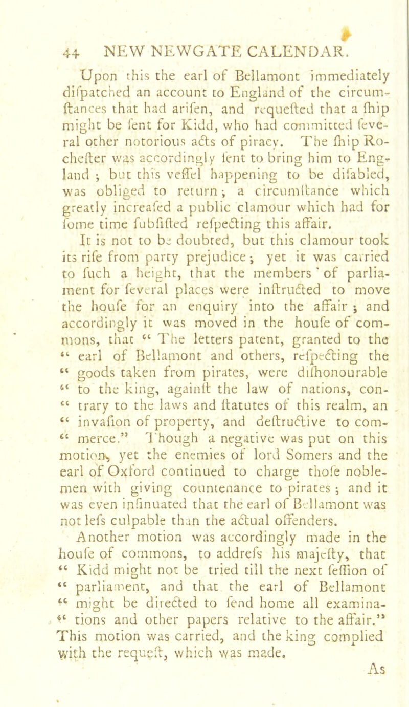 Upon this the earl of Bellamont immediately difpatched an account to England of the circum- fliances that had arifen, and reqiicfted that a fhip might be Tent for Kidd, who had committed feve- ral other notoriou.s adls of piracy. The fhip Ro- chefter was accordingly lent to bring him to Eng- land ; but this veffel happening to be difabled, was obliged to return-, a circumltance which greatly increafed a public clamour which had for I’ome time fubfifted refpeding this affair. It is not to be doubted, but this clamour took its rife from party prejudice-, yet it was carried to fuch a height, that the members ' of parlia- ment for fcveral places were inftru6led to move the houfe for an enquiry into the affair j and accordingly it was moved in the houfe of com- mons, that The letters patent, granted to the earl of Bellamont and others, rdpecfting the “ goods taken from pirates, were difhonourable “ to the king, again!! the law of nations, con- “ trary to the laws and ftatutes of this realm, an , “ invafion of property, and deflruflive to com- “ merce.” Though a negative was put on this motions yet the enemies of lord Somers and the earl of Oxford continued to charge thofe noble- men with giving countenance to pirates ; and it was even infinuated that the earl of Bellamont was not lefs culpable than the adtual offenders. Another motion was accordingly made in the houfe of commons, to addrefs his majdly, that “ Kidd might not be tried till the next feffion of “ parliament, and that the earl of Bellamont “ might be diiedted to fend home all examina- tions and other papers relative to the affair.’* This motion was carried, and the king complied with the requcfl, which was made. As