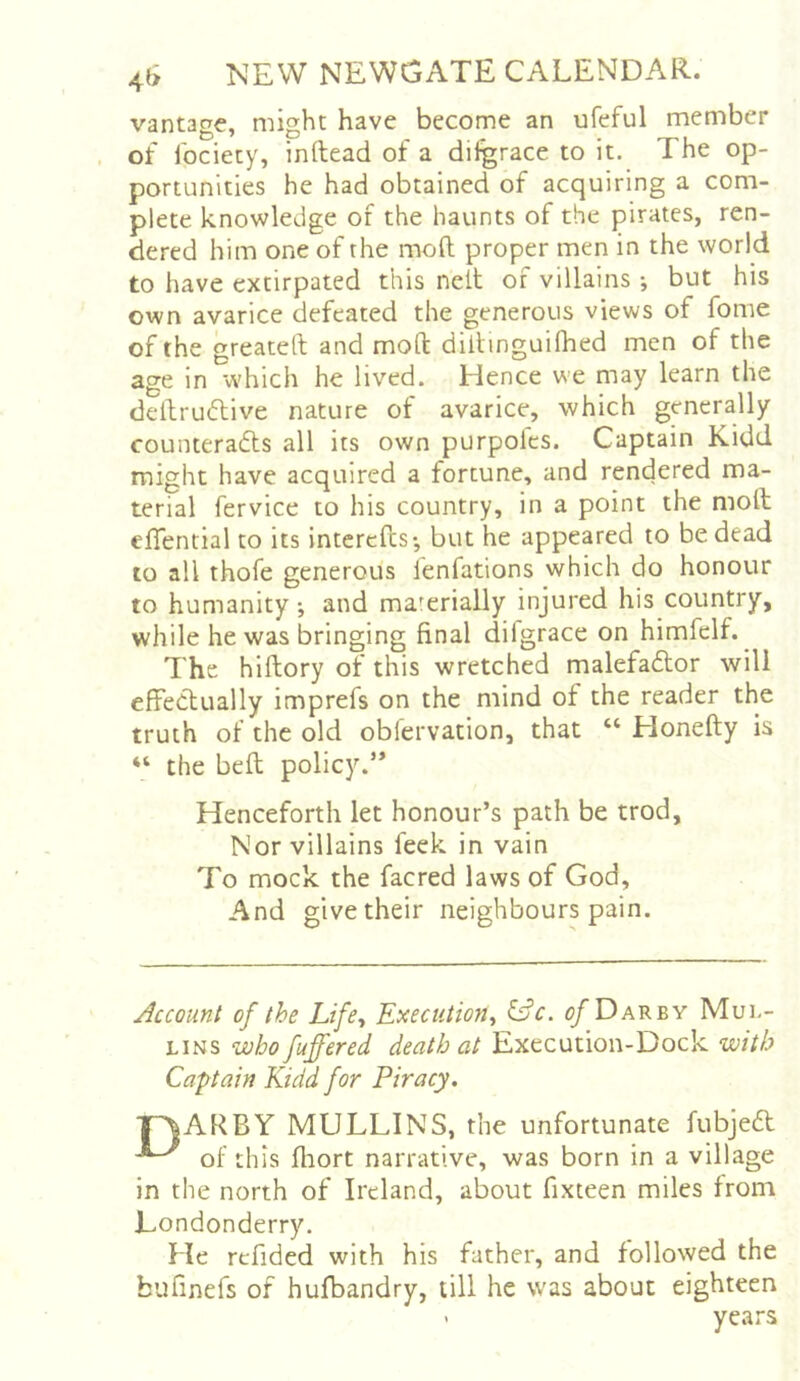 vantage, might have become an ufeful member of Ibciety, inftead of a difgrace to it. The op- portunities he had obtained of acquiring a com- plete knowledge of the haunts of the pirates, ren- dered him one of the mofl; proper men in the world to have extirpated this nelt of villains ; but his own avarice defeated the generous views of fome of the greateft and mod: diitinguifhed men of the age in which he lived. Hence we may learn the dellrudlive nature of avarice, which generally counteradts all its own purpoles. Captain Kidd might have acquired a fortune, and rendered ma- terial fervice to his country, in a point the moll effential to its interefes-, but he appeared to be dead to all thofe generous fenfations which do honour to humanity •, and materially injured his country, while he was bringing final difgrace on himfelf. ^ The hiftory of this wretched malefadlor will effectually imprefs on the mind of the reader the truth of the old obfervation, that “ Honefty is “ the bell policy.” Henceforth let honour’s path be trod, Nor villains feek in vain To mock the facred laws of God, And give their neighbours pain. Account of the Life^ Eaecution^ c/Darby Mul- lins who fuffered death at Execution-Dock with Captain Kidd for Piracy. ■pjARBY MULLINS, the unfortunate fubjed of this fliort narrative, was born in a village in the north of Ireland, about fixteen miles from Londonderry. He refided with his father, and followed the bufinefs of hufbandry, till he was about eighteen • years