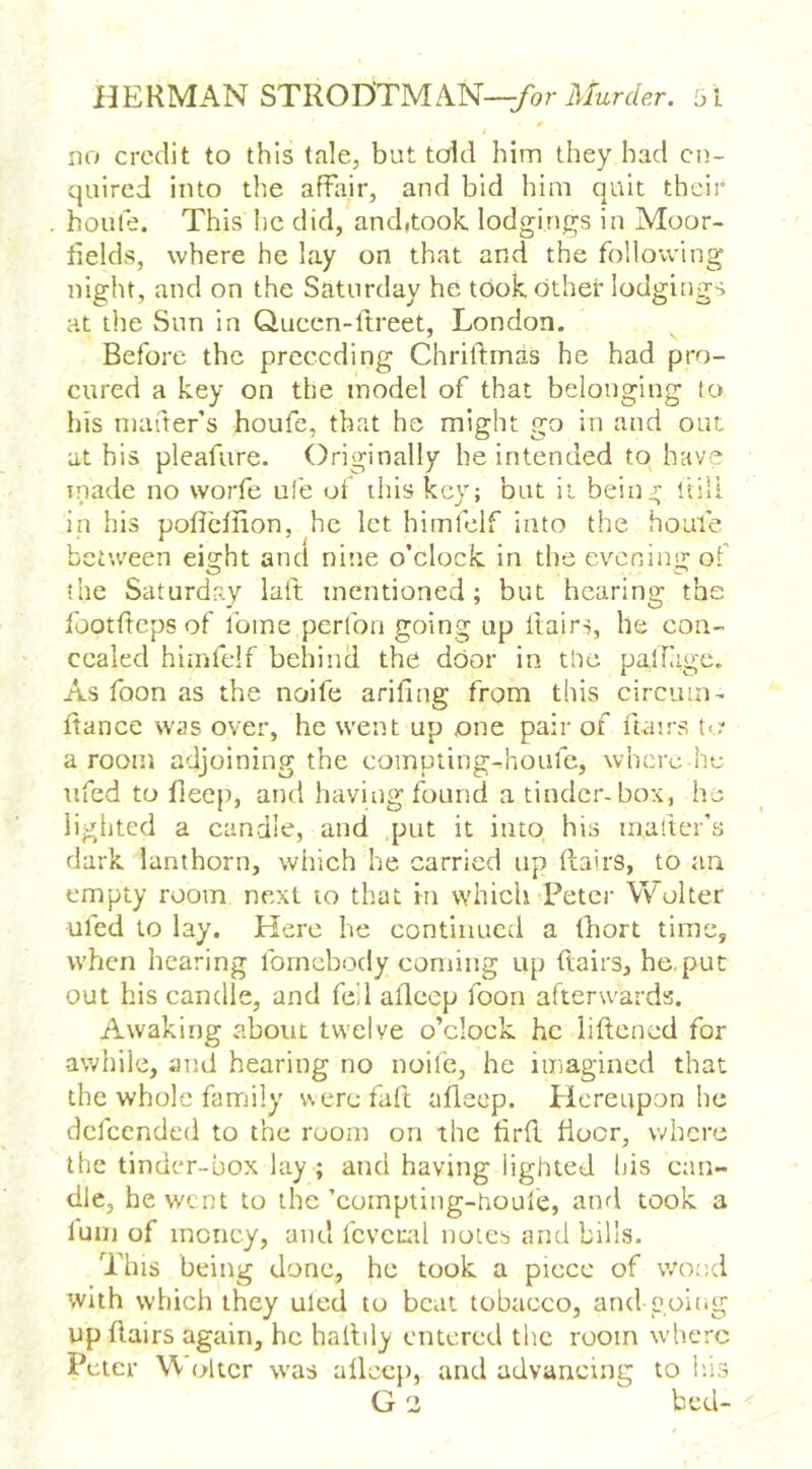 no credit to this tale, but told him they had en- quired into the affair, and bid him quit their home. This he did, anditook, lodgings in Moor- fields, where he lay on that and the following night, and on the Saturday he took, other lodgings at the Sun in Quccn-ftreet, London. Before the preceding Chriltmas he had pro- cured a key on the model of that belonging lc> his mafter’s houfc, that he might go in and out at his pleafure. Originally be intended to have inade no worfe ufe of this key; but it bein:i; ftili in his poficfiion, he let himlelf into the houfe between eight and nine o’clock, in the ev'^cningof the Saturday laft mentioned; but hearing the footfieps of ibme perfon going up ftairs, he con- cealed himfelf behind the door in the palTage. As foon as the nolfe arifing from this circimi-. fiance was over, he went up one pair of fiairs to* a room adjoining the compting-houfe, where he ufed to fieep, and having found a tinder-box, he lighted a candle, and ,put it into his maftcr’s dark lanthorn, which he carried up flairs, to an empty room next to that in which Peter Wolter ufed to lay. Here he continued a fhort time, when hearing fomebody coming up fiairs, he,put out his candle, and fed afieep foon afterwards. Awaking about twelve o’clock he iiftened for awhile, and hearing no noife, he imagined that the whole famiily were faft afieep. Picreupon he defeended to the room on the firfi flocr, where the tinder-box lay ; and having lighted his can- dle, he went to the ’compting-houfe, atml took a luiii of money, and fcvciail notes and bills. This being done, he took a piece of wood with which they uled to beat tobacco, and going up fiairs again, he hallily entered the room where Peter Wolter was afieep, and advancing to h.is G 2 bed-
