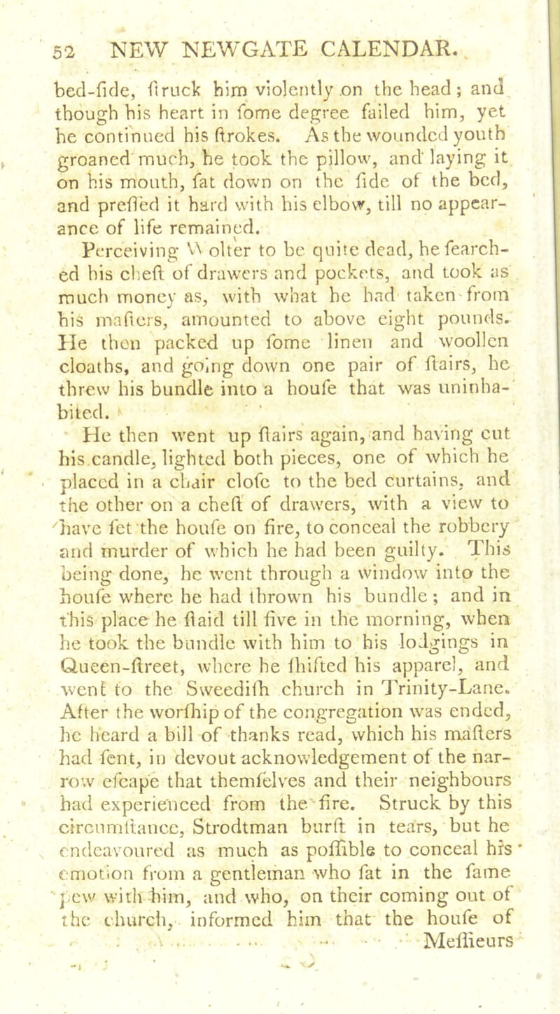 bed-fide, ft ruck him violently .on the head ; and though his heart in fome degree failed him, yet he continued his ftrokes. As the wounded youth groaned much, he took the pillow, and laying it on his mouth, fat dov»^n on the fide of the bed, and prefled it hard with his elbow, till no appear- ance of life remained. Perceiving olter to be quite dead, hefearch- ed his cliefl of drawers and pockets, and took as much money as, with what he had taken from his maficrs, amounted to above eight pounds, lie then packed up fome linen and woollen cloaths, and going down one pair of flairs, he threw his bundle into a houfe that was uninha- bited. ■ He then went up flairs again,'and having cut his,candle, lighted both pieces, one of which he placed in a chair clofc to the bed curtains, and the other on a cheft of drawers, with a view to Tave fet the houfe on fire, to conceal the robbery and murder of which he had been guilty. This being done, he went through a Window into the houfe where he had thrown his bundle ; and in this place he flaid till five in the morning, when he took the bundle with him to his lodgings in Queen-ftreet, where he Ihifted his apparel, and went to the Sweediih church in Trinity-Lane. After the worfltip of the congregation was ended, he heard a bill of thanks read, which his maflers had fent, in devout acknowledgement of the nar- row efcape that themfelves and their neighbours had experienced from the fire. Struck by this circumltancc, Strodtman burft in tears, but he endeavoured as much as pofifible to conceal hrs emotion from a gentleman who fat in the fame pew with him, and who, on their coming out of the church, informed him that the houfe of ... ... - Meliieurs