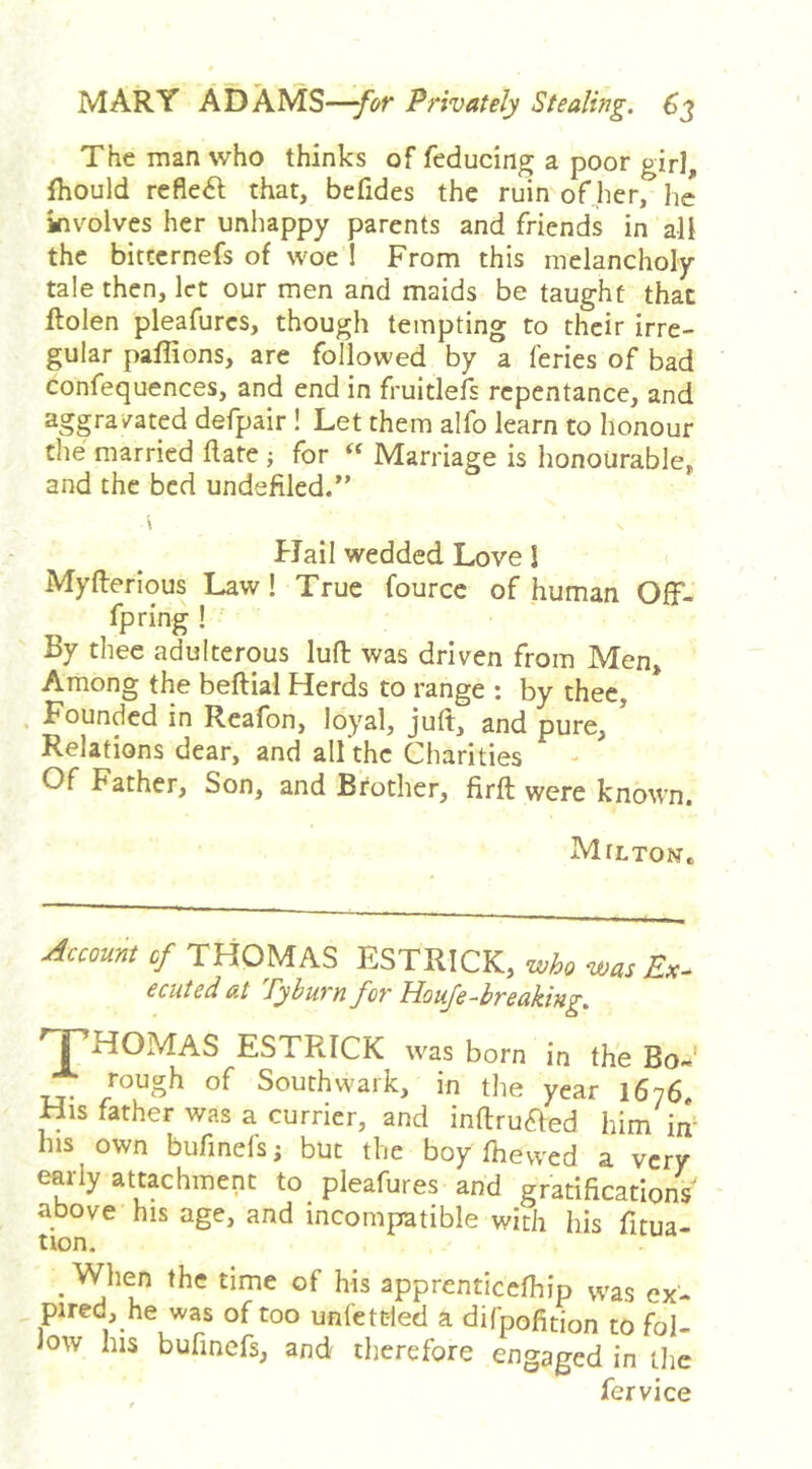 The man who thinks of feducing a poor gir], fhould refleiSl that, befides the ruin of her, he involves her unhappy parents and friends in all the bittcrnefs of woe ! From this melancholy tale then, let our men and maids be taught that ftolen pleafurcs, though tempting to their irre- gular paffions, are followed by a feries of bad confequences, and end in fruitlefs repentance, and aggravated defpair ! Let them alfo learn to honour the married ftafe ; for Marriage is honourable, and the bed undefiled/’ Flail wedded Love 1 Myflerious Law! True fourcc of human Off- fpring! By thee adulterous luft was driven from Men, Among the beftial Flerds to range : by thee, , Founded in Reafon, loyal, juft, and pure. Relations dear, and all the Charities Of Father, Son, and Brother, firft were known. Milton, £/ THOMAS ESTRICK, wAo was Ex- ecuted at Pyburn for Hoife-breaking, 'THOMAS ESTRICK was born in the Bo»' rough of Southwark, in the year 1676, His father was a currier, and inftruaed him im his own bufinefs; but the boy fhevved a very early attachment to pleafures and gratifications above his age, and incompatible with his fitua- tion. _ When the time of his apprenticefhip vvas ex- pired, he was of too unfettled a difpofition to fol- low his bufinefs, and therefore engaged in tlie fervice