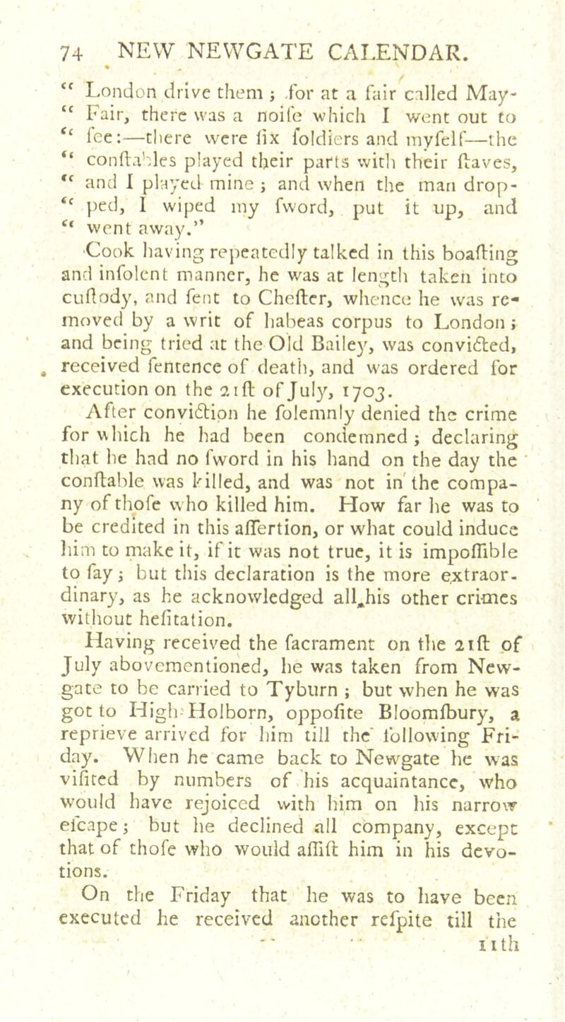 ♦ “ London drive them ; .for at a fair called May- Fair, there was a noife which I went out to “ fee:—there were lix foldiers and inyfelf—the “ conftahles played their parts witli their ftaves, and I played mine j and when the man drop- ped, I wiped iny fword, put it up, and went away.” ■Cook having repeatedly talked in this boafling and infolent manner, he was at len'jjth taken into cuftody, and fent to Cheflcr, whence he was re- moved by a writ of habeas corpus to London ; and being tried at the Old Bailey, was convidled, , received fentence of deatli, and was ordered for execution on the 21 ft of July, 1703. After conviftion he folcmnly denied the crime for which he had been condemned} declaring that he had no Iword in his hand on the day the conftable was killed, and was not in'the compa- ny of thofe who killed him. How far he was to be credited in this aflertion, or what could induce liim to make it, if it was not true, it is impoflible to fay} but this declaration is the more extraor- dinary, as he acknowledged all^his other crimes without hefitation. Having received the facrament on the 21ft of July abovementioned, he was taken from New- gate to be carried to Tyburn ; but when he was got to High’Holborn, oppofite Bloomfbury, a reprieve arrived for him till the' following Fri- day. When he came back to Newgate he was vifited by numbers of his acquaintance, who would have rejoiced with him on his narrow efcape; but he declined all company, except that of thofe who would aflift him in his devo- tions. On the Friday that he was to have been executed he received another refpite till the nth