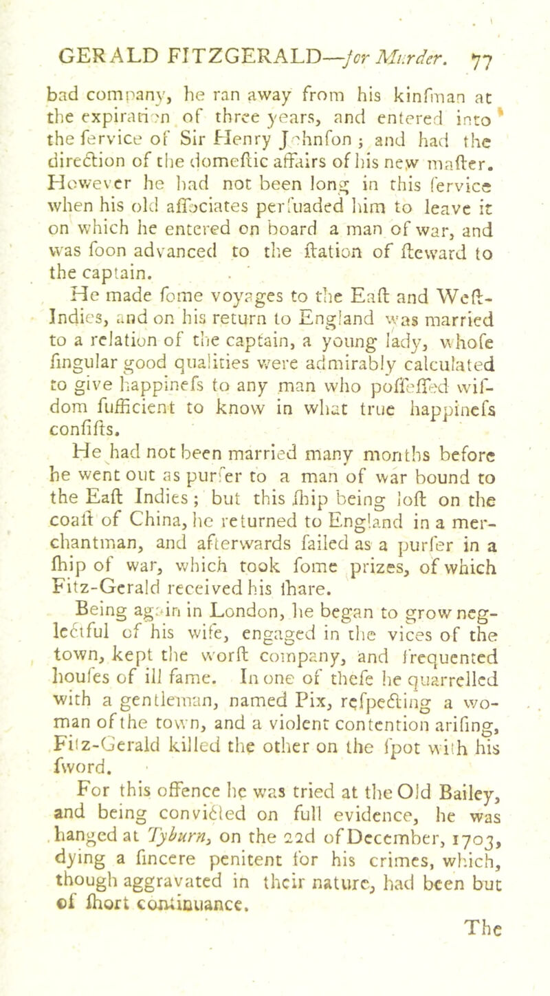 GERALD FITZGERALD—77 bad company, he ran away from his kinfman at the expiration of three years, and entered into * thefervice of Sir Henry J hnfon ; and had the direction of the domeftic affairs of ids ne.w mafter. H ov/ever he liad not been lonsj in this fervice when his old affociates perfuaded Iiirn to leave it on which he entered on board a man of war, and was foon advanced to the ftation of ffcvvard to the captain. He made fome voyages to the Eaft and Weft- Indies, and on his return to England was married to a relation of the captain, a young lady, v hofe fingular good qualities w^ere admirably calculated to give happinefs to any man who poffeffxi wif- dom fijfficient to know in what true happinefs confifts. He had not been married many months before he went out as purer to a man of war bound to the Eaft Indies ; but this ilffp being loft on the coaff of China, he returned to England in a mer- chantman, and afterwards failed as a purler in a fhip of war, which took fome prizes, of which Fitz-Gcrald received his lhare. Being again in London, he began to growneg- Icftful of his wife, engaged in the vices of the town, kept the worft company, and frequented houles of ill fame. In one of thefe he quarrelled with a gentleman, named Fix, refpeefting a wo- man of the town, and a violent contention arifing, Filz-Gerald killed the other on the fpot with his fword. For this offence he was tried at the Old Bailey, and being convi<^led on full evidence, he was hanged at Tyburn^ on the 22d of December, 1703, dying a fincere penitent for his crimes, wh.ich, though aggravated in their nature, had been but cf Ihort corUiDuancc. The