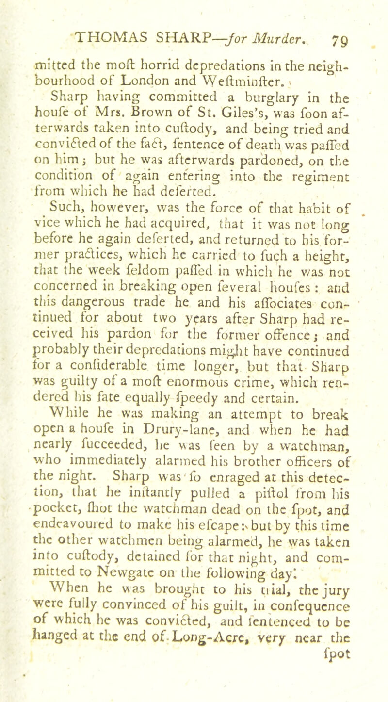 mittcd the mofl: horrid depredations in the neigh- bourhood of London and Wcftmintler.' Sharp having committed a burglary in the houfe of Mrs. Brown of St. Giles’s, was foon af- terwards taken into cuftody, and being tried and convi61ed of the facd, fentcnce of death was pafTed on him; but he was afterwards pardoned, on the condition of again entering into the regiment from which he had deferred. _ Such, however, was the force of that habit of vice which he had acquired, that it was not long before he again deferted, and returned to his for- mer pradiccs, which he carried to fuch a height, that the w'eek feldom paffed in which he v/as not concerned in breaking open feveral houfes : and this dangerous trade he and his affociates con- tinued for about two years after Sharp had re- ceived his pardon for the former offence j and probably their depredations might have continued for a confiderable time longer, but that Sharp was guilty of a moft enormous crime, which ren- dered his fate equally fpeedy and certain. While he was making an attempt to break open a houfe in Drury-lanc, and when he had nearly fucceeded, he was feen by a watchman, who immediately alarmed his brother officers of the night. Sharp was'fo enraged at this detec- tion, that he initantly pulled a pilfol from his •pocket, ffiot the watchman dead on the fpot, and endeavoured to make his efcape:'but by this time the other watchmen being alarmed, he was taken into cuftody, detained for that night, and com- mitted to Newgate on the following dayl When he was brought to his tiial, the jury were fully convinced of his guilt, in confcqucnce of which he was convicled, and fentenced to be hanged at the end of-Long-Acrc, very near the fpot