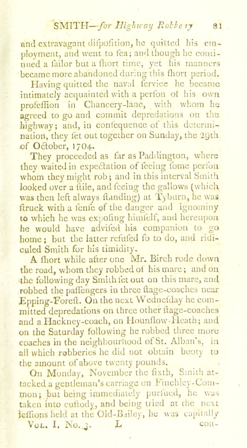 nntl extravagant (lifjjolilionj he quitted his ein- ploymcntj and went to fca; and though he conti- nued a Tailor but a tliort time, yet his manners became more ahandoned during tins diort period. Having quitted the naval ferviee he beeamc intimately acquainted with a perTon ot his own profeffion in Chancery-lane, with whom he agreed to go and commit depredations on the highway; and, in conTequence of this determi- nation, they let out together on Sunday, the 29th of October, 1704. They proceeded as flir as Paddington, where they waited in expedtation of feeing Tome pcrfoli ■whom they might rob; and in this interval Smith looked over a Itile, and feeing the gallows (which was then left always Handing) at Tyburn, he was ftruck with a fenfe of the danger and ignominy to which he was ex|ioling Iiimlelt, and hereupon he would have advifed his companion to go home; but the latter rcfuled fo to do, ana ridi- culed Smith for his timidity. A fliort while after one Mr. Birch rode down the road, whom they robbed ol his marc; and on '-the following day Smith let out on this mare, and robbed the palfengcrs in three Hage-coaches near EppIng-ForeH. On the next Wednclday he com- mitted depredations on three other Itage-coaches and a Hackney-coach, on Hotmflow-iieath; and on the Saturday following he robbed three more coaches in the nelghbourliood of St, Alban’s, in all which robberies he did not obtain booty to the amount of above twenty pounds. On Monday, November the fixth. Smith at- tacked a gentleman’s carnage on Finchley-Com- mon; but being immediately purlucd, he was taken into cuftody, and being tiled at the next ieffions held at the Old-Bailey, be was capitally Vou. I. No.,^. L con-