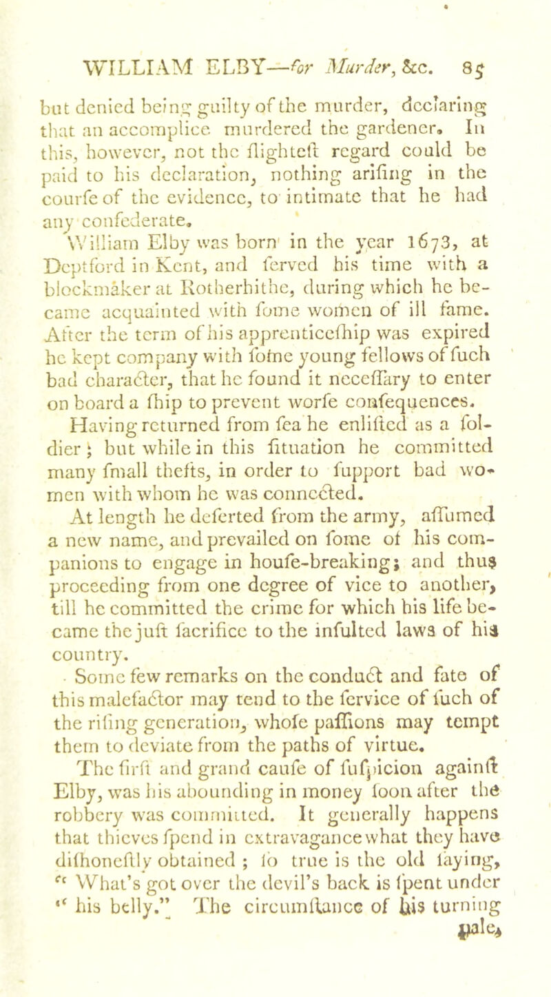 but denied bein':; guilty of the murder, declaring that an accoraplice murdered the gardener. In this, however, not the flightcll: regard could be paid to his declaration, nothing arifiiig in the coLirfe of the evidence, to intimate that he had any confederate, William Elby was born' in the year 1673, at Deptford in Kent, and ferved his time with a blockmaker at Rotherhithe, during which he be- came acquainted with fome women of ill fame. After the term of his apprenticcfhip was expired he kept company with ibtne young fellows of fuch bad charadler, that he found it nccelTary to enter on board a fhip to prevent worfe confequenccs. Having returned from fea he enliited as a fol- dier J but while in this fituation he committed many fmall thefts, in order to fupport bad wo* men with whom he was connccled. At length he deferted from the army, affumed a new name, and prevailed on fome of his com- panions to engage in houfe-breaking; and thu$ proceeding from one degree of vice to another, till he committed the crime for which his life be- came the juft facrificc to the infulted laws of hii country. Some few remarks on the condudt and fate of this malcfadlor may tend to the fcrvice of fuch of the riling generation, whole paffions may tempt them to deviate from the paths of virtue. Thcfirft and grand caufe of fufpicion againft Elby, was his abounding in money loon after the robbery tvas coimniitcd. It generally happens that thieves fpend in extravagance what they have dilhonefllv’obtained ; lo true is the old laying, ‘‘‘ What’s got over the devil’s back is I’pent under his belly.’’ The circumllancG of his turning