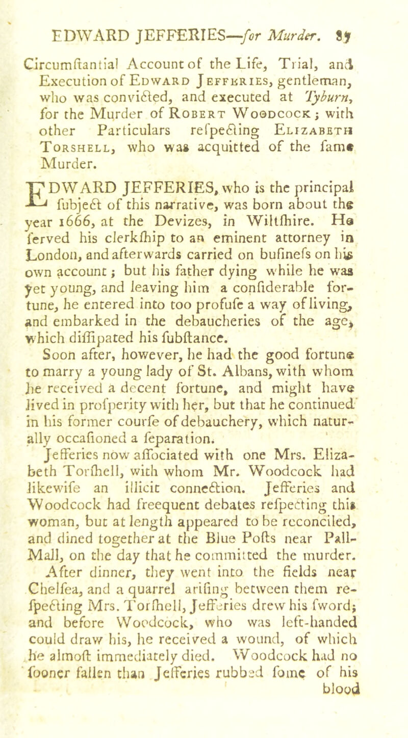 EDWARD JEFFERIES—Murder. 8> Circumftantial Account of the Life, Trial, and Execution of Edward Jeffkries, gentleman, wlio was convi61:ed, and executed at Tyburn, for the Murder of Robert Woodcock; with other Particulars refpe£ling Elizabeth Torshell, who wa» acquitted of the fam# Murder. Edward JEFFERIES, who is the principal fubjeft of this narrative, was born about the year 1666, at the Devizes, in Wiltfhire. Ha ferved his clerkfhip to an eminent attorney in London, and afterwards carried on bufinefs on h^ own account; but his father dying while he was yet young, and leaving him a confiderable for- tune, he entered into too profufc a way of living, and embarked in the debaucheries of the age* which diffipated his fubftance. Soon after, however, he had the good fortune to marry a young lady of St. Albans, with whom he received a decent fortune, and might have Jived in profjierity with her, but that he continued’ in his former courfe of debauchery, which natur- ally occafioned a feparation. Jefferies now affociated with one Mrs, Eliza- beth Torfhell, with whom Mr. Woodcock liad Jikewife an illicit connexion. Jefferies and Woodcock had freequent debates refpecting this woman, but at length appeared to be reconciled, and dined together at the Blue Pofts near Pall- MaJl, on the day that he committed the murder. After dinner, they went into the fields near Chelfea, and a quarrel arifing between them re- fpefting Mrs. Torlheli, Jefferies drew his fword; and before Woodcock, who was left-handed could draw his, he received a wound, of which he aimoft immediately died. Woodcock had no fooncr fallen tlian Jefferies rubbed fomc of his blood