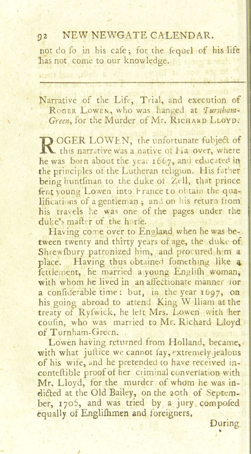 not do fo in his cafe; for the fcqud of his life Las not come to our knowledge. Narrative of the Lifr, Trial, and execution of Roger Lowen, who was hanged at T^urnham- Greeriy for the Murder of IMr. Richakd Lloyd. Roger lowen, the unfortunate fubjeft of this narrative was a native ol fia over, where he was born about the year 1667, and educated in the principles of the Lutheran religion. His father being huntfman to the duke of Zell, that prince fent young Lowen into branee to obtain the qua- lifications of a gentleman j and on his return from his travels he was one of the pages under the duke’s mafter of the horie. Having come over to England when he was be- tween twenty and thirty years of age, the duke of Shrewfbury patronized him, and procured h'm a place. Having thus obtained fomething like ^ fettlement, he married a young Englifh woman, with whom he lived in an affectionate manner lor a confiderable time : but, in the year 1097, on his going abroad to attend King W lliam at the treaty of Ryfwick, he left Mrs. Lowen with her coLifm, who was married to Mr. Richard Lloyd of Turnham-Green. Lowen having returned from Holland, became, with what jultice we cannot fay, extremely jealous of his wife, and he pretended to have received in- conteftible proof of her criminal converlation with Mr. Lloyd, for the murder of whom he was in- didted at the Old Bailey, on the 20th of Septem- ber, 1706, and was tried by a jury, compofed equally of Englifhmen and foreigners, During /