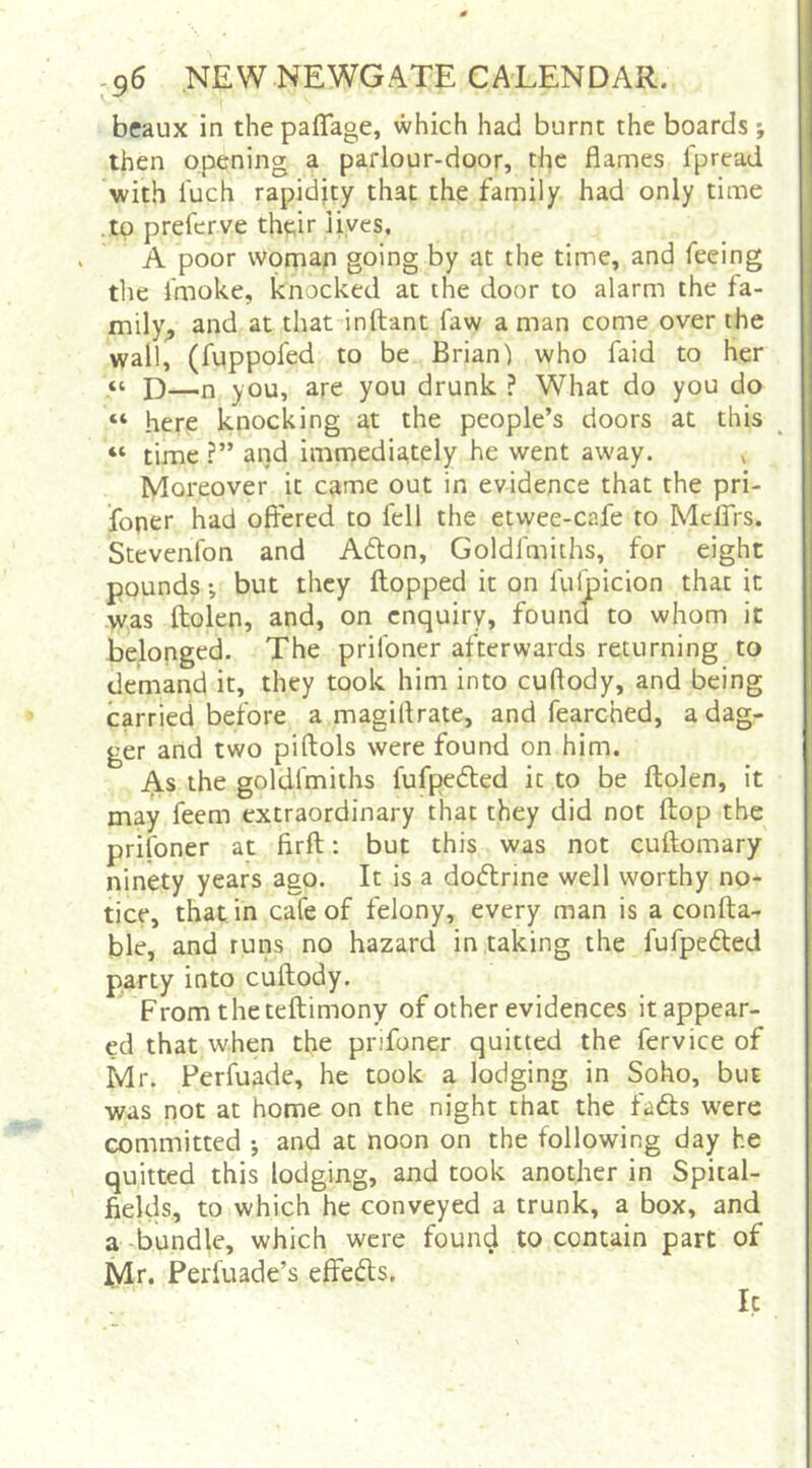 beaux in the paflage, which had burnt the boards •, then opening a parlour-door, the flames fpread with fuch rapidity that the family had only time .to preferve tht;ir lives, A poor wornao going by at the time, and feeing the fmoke, knocked at the door to alarm the fa- mily., and at that inftant faw a man come over the wall, (fuppofed to be Brian) who faid to her a ]3—n you, are you drunk ? What do you do “ here knocking at the people’s doors at this “ time ?” and immedia,tely he went away. ^ Moreover it came out in evidence that the pri- foner had offered to fell the etwee-cafe to Mclfrs. Stevenfon and Adlon, Goldfmiths, for eight pounds; but they flopped it on fulpicion that it was ftolen, and, on enquiry, found to whom it belonged. The prifoner afterwards returning to demand it, they took him into cuftody, and being carried before a magillrate, and fearched, a dag- ger and two piftols were found on him. As the goldfmiths lufpedled it to be ftolen, it may feem extraordinary that they did not flop the prifoner at firft: but this was not cuftomary ninety years ago. It is a do(5lrine well worthy no- tice, that in cafe of felony, every man is a confta- ble, and runs no hazard in taking the fufpeded party into cuftody. From the teftimony of other evidences it appear- ed that when the prifoner quitted the fervice of Mr. Perfuade, he took a lodging in Soho, but was not at home on the night that the fadls were committed •, and at noon on the following day he quitted this lodging, and took another in Spital- fields, to which he conveyed a trunk, a box, and a-bundle, which were found to contain part of Mr. Perfuade’s effeds. It