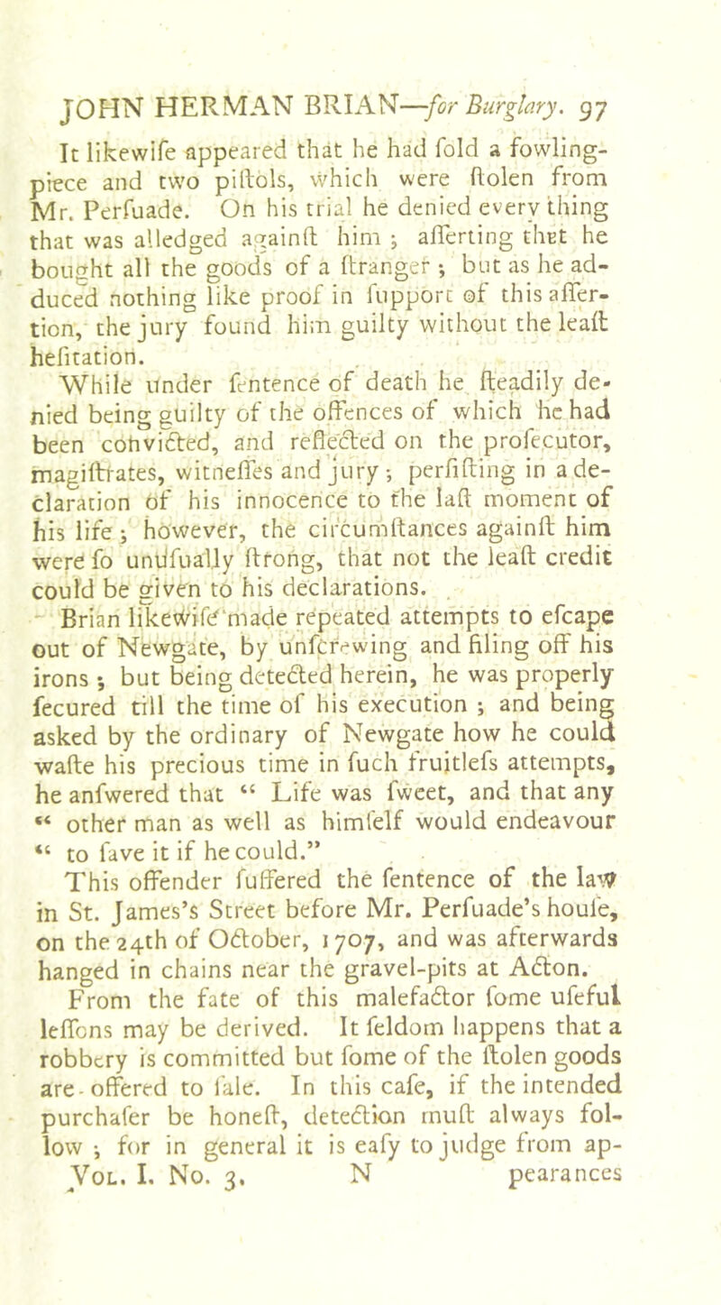It likewife appeared that he had fold a fowling- piece and two piltols, vVhich were Bolen from Mr. Perfuade. On his trial he denied every thing that was alledged againft him ; afierting tliEt he bought all the goods of a ftranger •, but as he ad- duced nothing like proof in fupporc of thisaffer- tion, the jury found hiin guilty without the lealt helitation. While under fentence of death he Readily de- nied being guilty of the offences of which he had been cohvidted, and reflecled on the profecutor, magiftrates, witnelfes and jury •, perfifting in a de- claration of his innocence to the laft moment of his life; however, the circumffances againff; him were fo unlifually ftrong, that not the leaft credit could be given to his declarations. . Brian liketXrife'made repeated attempts to efcape out of Newgate, by unfcrewing and filing off his irons ; but being deteded herein, he was properly fecured till the time of his execution ; and being asked by the ordinary of Newgate how he could •wafte his precious time in fuch frujtlefs attempts, he anfwered that “ Life was fweet, and that any “ other man as well as himfelf would endeavour “ to fave it if he could.” This offender fuffered the fentence of the la\7 in St. James’s Street before Mr. Perfuade’s houfe, on the 24th of Odober, 1707, and was afterwards hanged in chains near the gravel-pits at Adon. From the fate of this malefador fome ufeful leffbns may be derived. It feldom happens that a robbery is committed but fome of the ftolen goods are-offered to i'ale. In this cafe, if the intended purchafer be honeff, detedion muff always fol- low •, for in general it is eafy to judge from ap- VoL. I. No. 3. N pearances
