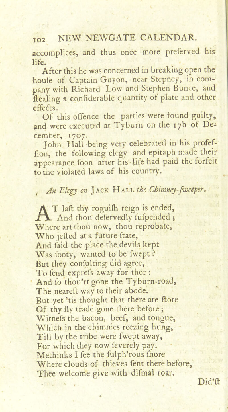 accomplices, and thus once more preferved his life. After this he was concerned in breaking open the houfe of Captain Guyon, near Stepney, in com- pany with Richard Low and Stephen Bunte, and ftealing a confiderable quantity of plate and other. effefts. Of this offence the parties were found guilty, and were executed at Tyburn on the lyh of De- cember, 1707. John Hall being very celebrated in his profef- fion, the following elegy and epitaph made their appearance loon after his -Jif^ had paid the forfeit to the violated laws of his country. An Elegy on Jack Hall the Chimney-fweeper. At laft thy roguilh reign is ended. And thou defervedly fufpended j Where art thou now, thou reprobate. Who jefted at a future ftate. And faid the place the devils kept Was footy, wanted to be fwept ? But they corifulting did agree. To fend exprefs away for thee : And fo fhou’rt gone the Tyburn-road, The neareft way to their abode. But yet ’tis thought that there are {lore Of thy fly trade gone there before; Witnefs the bacon, beef, and tongue. Which in the chimnies reezing hung, - Till by the tribe were fwept away. For which they now feverely pay. Methinks I fee the fulph’rous fhore Where clouds of thieves fent there before,' Thee welcome give with difmal roar. Did’ft