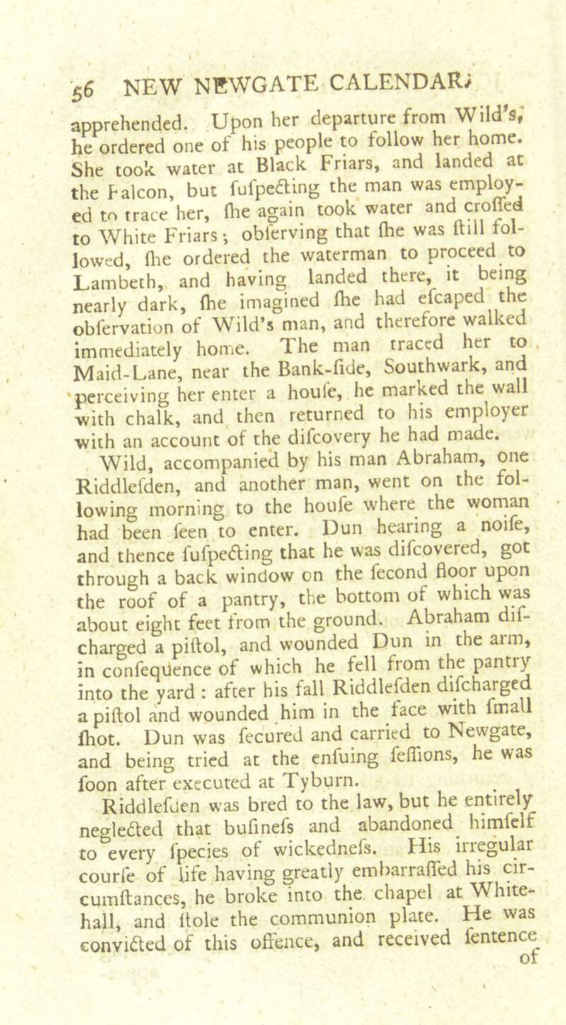 apprehended. Upon her departure from Wild’s,' he ordered one of his people to follow her home. She took water at Black Friars, and landed at the Falcon, but fafpeding the man was employ- ed to trace her, Hie again took water and croffed to White Friars-, oblerving that me was Itill rol- lowed, (lie ordered the waterman to proceed to Lambeth, and having landed there, it being nearly dark, flie imagined fhe had efcaped the obfervation of Wild’s man, and therefore walked Immediately home. The man traced her to . Maid-Lane, near the Bank-fide, Southwark, and ‘perceiving her enter a houfe, he marked the wall with chalk, and then returned to his employer with an account of the difeovery he had made. Wild, accompanied by his man Abraham, one Riddlefden, and another man, went on the fol- lowing morning to the houfe where^ the wornan had been feen to enter. Dun hearing a noifc, and thence fufpecfbing that he was difeovered, got through a back window on the fecond Hoor upon the roof of a pantry, the bottom of which was about eight feet from the ground. Abraham dif- charged a piftol, and wounded Dun in the arm, in confeqUence of which he fell from the pantry into the yard : after his fall Riddlefden difeharged a piftol and wounded him in the face with fmall fhot. Dun was fecured and carried to Newgate, and being tried at the enfuing feffions, he was foon after executed at Tyburn. Riddlefden was bred to the law, but he entirely nealedted that bufinefs and abandoned^ himfelf to every fpecies of wickednefs. His iiregular courfe of life having greatly embarralTed his cir- cumftances, he broke into the chapel at W^hite- hall, and Hole the communion plate. He was eonvided of this offence, and received fentence