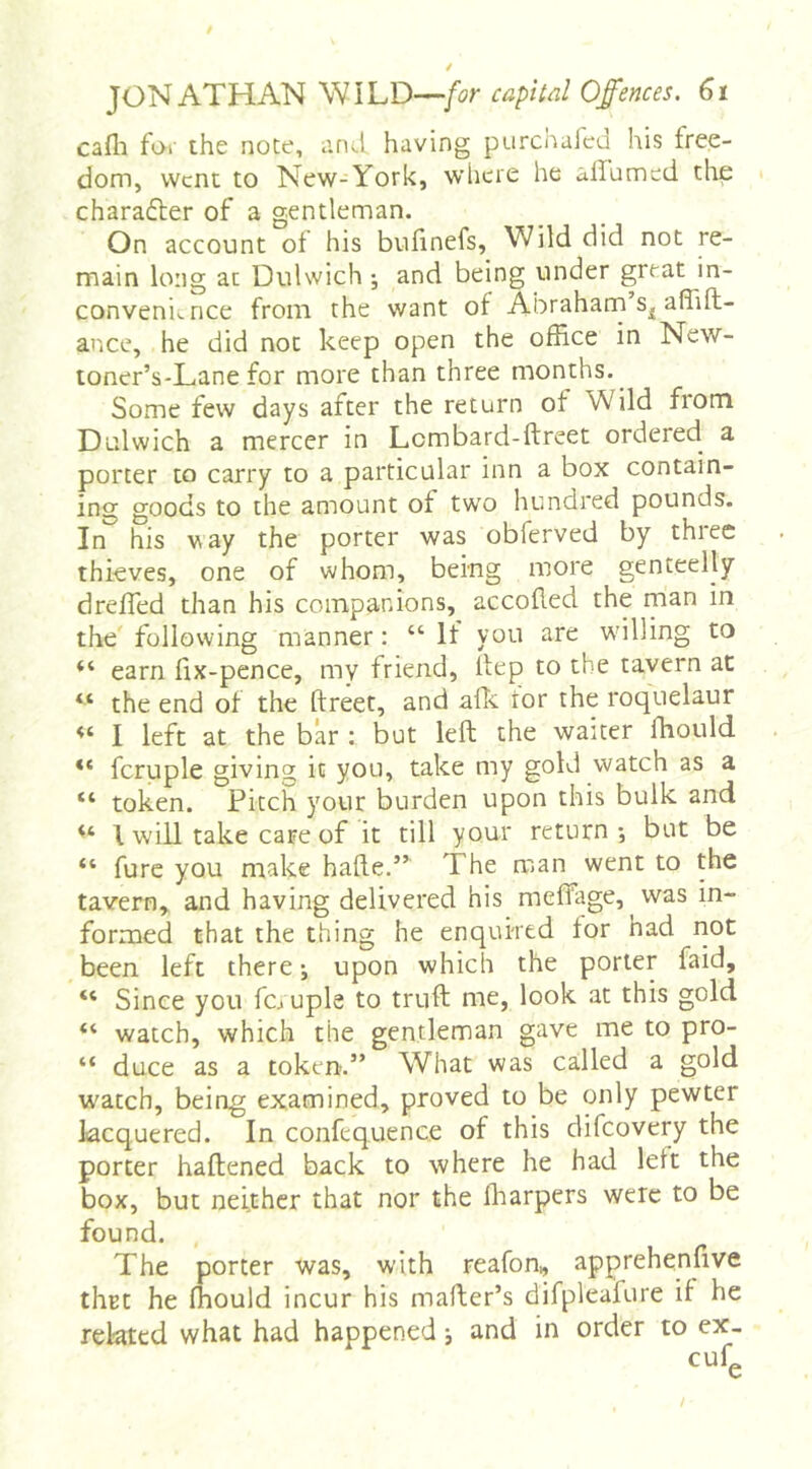 cafii for the note, arul having purchafcd his free- dom, Went to New-York, where he ailumcd the charadler of a gentleman. On account of his bufinefs. Wild did not re- main long at Dulwich ; and being under great in- convenience from the want of Abraharn affift- ance, he did not keep open the office in New- toner’s-Lane for more than three months. Some few days after the return ot Wild from Dulwich a mercer in Lcmbard-ftreet ordered a porter to carry to a particular inn a box contain- ing goods to the amount of two hundred pounds. In'^ his vay the porter was obferved by three thieves, one of whom, being more genteelly drefled than his companions, accofled the man in the following manner: “ If you are willing to “ earn fix-pence, mv friend, ilep to the tavern at “ the end of the ftreet, and afk ror the roquelaur I left at the bar : but left the waiter fhould fcruple giving it you, take my gold watch as a “ token. Pitch your burden upon this bulk and I will take care of it till your return-, but be “ fure you make hafte.” The man went to the tavern,, and having delivered his meftage, was in- formed that the thing he enquired for had not been left there j upon which the porter faid, “ Since you fciuple to truft me, look at this gold “ watch, which the gentleman gave me to pro- “ duce as a token.” What was called a gold w'acch, being examined, proved to be only pewter lacquered. In confcquence of this difeovery the porter haftened back to where he had left the box, but neither that nor the fliarpers were to be found. The porter was, with reafon, apprehenfive thrt he fhould incur his mafter’s difpleafure if he related what had happened; and in order to cufg