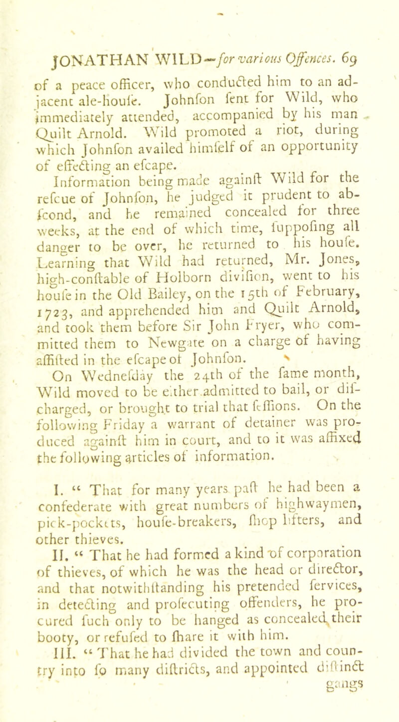 of a peace officer, who conduaed him to an ad- jacent ale-houle. Johnfon lent for Wild, who jmmediacely attended, accompanied by his man Quilt Arnold. Wild promoted a riot, during which Johnfon availed himlelf of an opportunity of effeaing an efcape. Information being made againll Wild for the refeue ot Johnfon, he judged it prudent to ab- icond, and he remained concealed lor three weeks, at the end of which time, luppofing all danger to be over, he returned to his houle. Learning that Wild had returned, Mr. Jones, high-conftable of Holborn divifion, went to his houfein the Old Bailey, on the 15^1^ bebriiary, 1723, and apprehended him and Qiiilt Arnold, and took them before Sir John fryer, who com- mitted them to Newgate on a charge of having affilled in the efcape ot Johnlon. ^ On Wednefday the 24th of the fame month, Wild moved to be either.admitted to bail, or dil- charged, or brought to trial that fcffions. On the tollowi.ng Friday’ a warrant of detainer was pio- duced againfl: him in court, and to it was affixed the following articles ot information. I. “ That for many years pad he had been a confederate with great numbers of highwaymen, pick-pocktts, houfe-breakers, fiiop litters, and other thieves. II. “ That he had formed a kind Tof corporation of thieves, of which he was the head or direftor, and that notwithltanding his pretended fervices, in detefling and profecuting offenders, he pro- cured fuch only to be hanged as concealed,their booty, or refufed to ffiare it with him. III. “ That he had divided the town and coun- try into fo many diflricts, and appointed diftinft