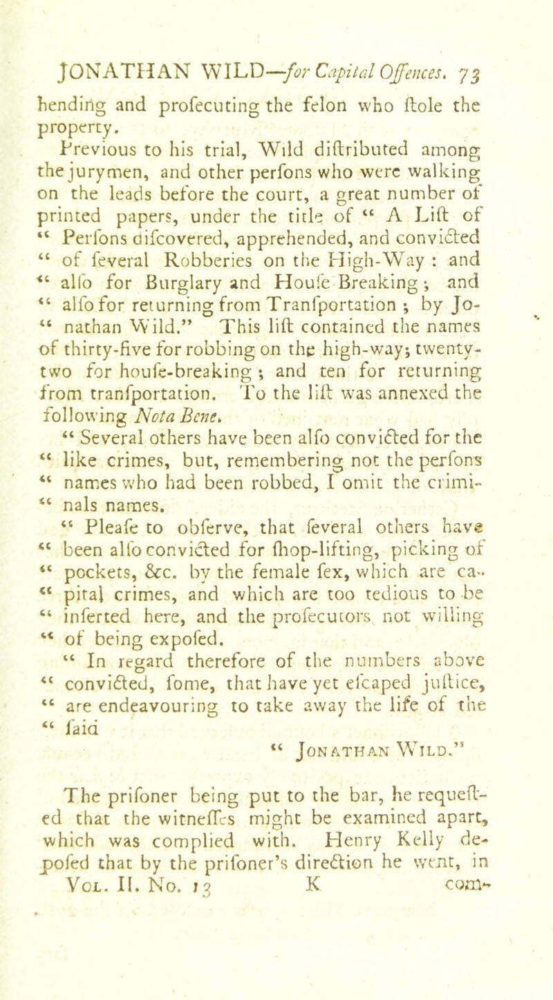 bending and profecuting the felon who ftole the property. Previous to his trial. Wild diftributed among the jurymen, and other perfons who were walking on the leads before the court, a great number ot printed papers, under the title of “ A Lift ot “ Perfons oifcovered, apprehended, and convidted “ of feveral Robberies on the High-Way : and alfo for Burglary and Houfe Breaking ^ and “ alfo for returning from Tranfportation ; by Jo- “ nathan Wild.” This lift contained the names of thirty-five for robbing on the high-way; twenty- two for houfe-breaking *, and ten for returning from tranfportation. To the lift was annexed the following Nota Bene. “ Several others have been alfo convidted for the “ like crimes, but, remembering not the perfons “ names who had been robbed, I omit the ci imi- “ nals names. “ Pleafe to obferve, that feveral others have “ been alfo convicted for fliop-lifting, picking ol “ pockets, &c. by the female fex, which are ca- “ pital crimes, and which are too tedious to be “ inferted here, and the profecutors not willing ‘‘ of being expofed. “ In regard therefore of the numbers above “ convidled, fome, that have yet elcaped juftice, “ are endeavouring to take away the life of the “ fa id “ Jon ATHAN Wild.” The prifoner being put to the bar, he requeft- ed that the witneftes might be examined apart, which was complied with. Henry Ktdiy de- pofed that by the prifoner’s diredtion he went, in VoL. II. No. 13 K com-