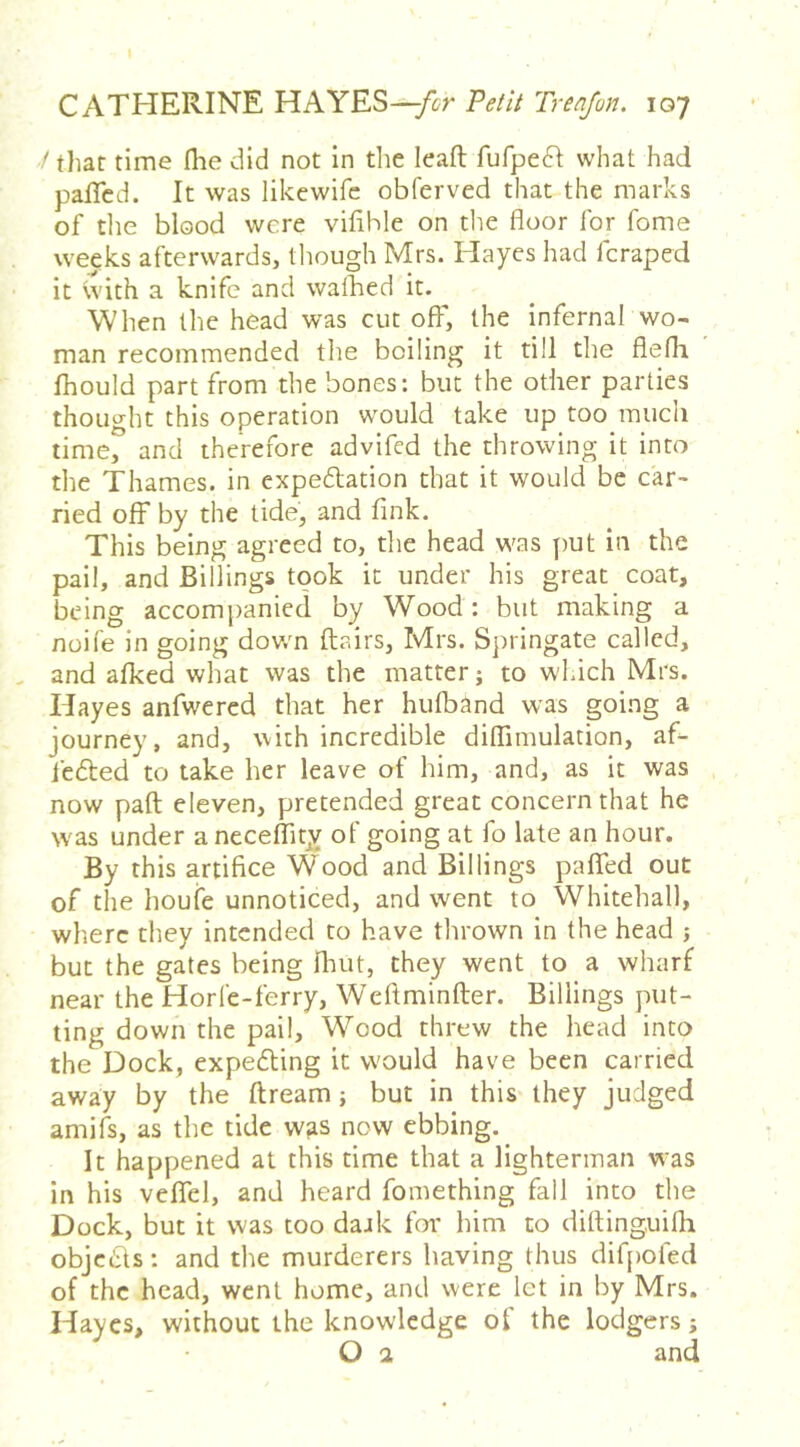 / that time Ihe did not in die leaft fufpe6I what had pafTcd. It was likewife obferved that the marks of the blood were vifible on the floor for fome weeks afterwards, though Mrs. Hayes had fcraped it \vith a knife and walked it. When the head was cut off, the infernal wo- man recommended the boiling it till the flefli fhould part from the bones: but the other parties thought this operation would take up too much time, and therefore advifed the throwing it into the Thames, in expedlation that it would be car- ried off by the tide, and fink. This being agreed to, the head was put in the pail, and Billings took it under his great coat, being accompanied by Wood: but making a noife in going dov/n (lairs, Mrs. Sjiringate called, and afked what was the matter; to which Mrs. Hayes anfwercd that her hulband was going a journey, and, with incredible dilTimulation, afi- fedled to take her leave of him, and, as it was now paft eleven, pretended great concern that he was under a neceflitjv of going at fo late an hour. By this artifice Wood and Billings palTed out of the houfe unnoticed, and went to Whitehall, where they intended to have thrown in the head j but the gates being fluit, they went to a wharf near the Horfe-ferry, Weftminfter. Billings put- ting down the pail. Wood threw the head into the Dock, expedling it would have been carried away by the ftream; but in this they judged amifs, as the tide was now ebbing. It happened at this time that a lighterman was in his vefTel, and heard fomething fall into the Dock, but it was too daak foi' him to difling,uifli objc6ls: and the murderers having thus difpofed of the head, went home, and were let in by Mrs. Hayes, without the knowledge of the lodgers; O 2 and