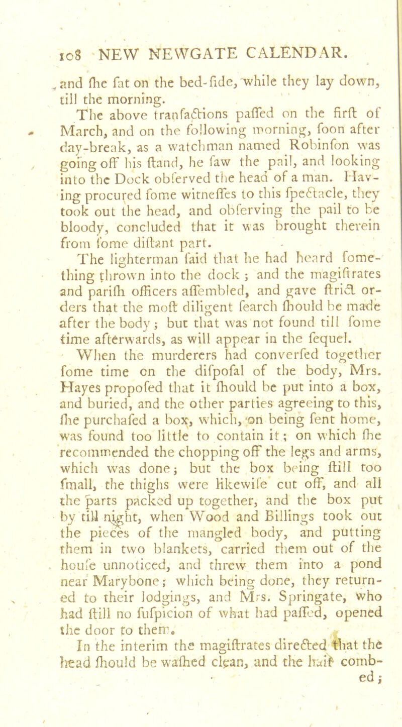 ,and Hie fat on the bed-fide/while they lay down, till the morning. The above tranfafbions palTed on the firft of March, and on the following morning, foon after day-break, as a watchman named Robinfon was going off Ins (land, he law the pail, and looking into the Dock obferved the head of a man. Hav- ing procured fome witnefies to this fpedlacle, they took out the head, and obferving the pail to be bloody, concluded that it was brought therein from ibme dillant part. The lighterman laid that he had heard fome- thing thrown into the dock ; and the magiftrates and parifli officers alfembled, and gave ftridl or- ders that the moft diligent fearch ffiould he made after the body ; but that was not found till fome time afterwards, as will appear in the feqiiel. When the murderers had converfed together fome time on the difpofal of the body, Mrs. Hayes propofed that it fliould be put into a box, and buried, and the other parties agreeing to this, file piirchafed a box, which, 'on being fent home, was found too little to contain it; on which fhe recommended the chopping off the legs and arms, which was done; but the box being ftill too fmall, the thighs were Hkewil'e’ cut off, and all the parts packed up together, and the box put by till n^ht, when Wood and Billings took out the pieces of the mangled body, and putting them in two blankets, carried them out of the . hoLile unnoticed, and threw them into a pond near Marybone; which being done, they return- ed to their lodgings, and Mrs. Springate, who had ftill no fufpicion of what had paff.'d, opened the door to them. In the interim the magiftrates direfted that the li^ad ftiould be waffied clean, and the huih comb- ed ;