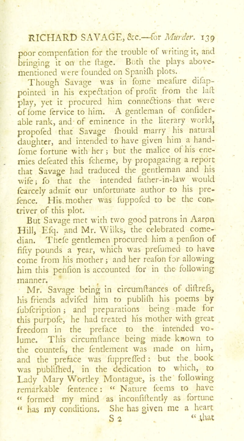 poor compenfation for the trouble of writing it, and bringing it on' the flagc. Both the plays above- mentioned were founded on Spanifli plots. Though Savage was in fome meafure difap- pointed in his expeflation of profit from the laid play, yet it procured him connexions that were of fome fervice to him. A gentleman of confider- able rank, and'of eminence in the literary world, propofed that Savage fhould marry his natural daughter, and intended to have given him a hand- ibme fortune with her; but the malice of his ene- mies defeated this feheme, by propagating a report that Savage had traduced the gentleman and his wife; fo that the intended father-in-law would fcarcely admit our unfortunate author to his pre- fence. His.mother was fuppofed to be the coar- triver of this plot. But Savage met with two good patrons in Aarpa Hill, Efq. and Mr. Wilks, the celebrated come- dian. Thefe gentlemen procured him a penfion of , fifry pounds a year, which was prelumed to have come from his mother ; and her reafbn tor allowing him this penfion is accounted for in the following manner. Mr. Savage being in circumftanees of diftrefs, his friends advifed him to publifli his poems by fubfeription; and preparations being made for this purpofe, he had treated his mother with great freedom in the preface to the intended vo- lume. This circumftance being made known_ to the countefs, the fentlement was made on him, and the preface was fupprefTed : but the book was publilhed, in the dedication to which, ^ to Lady Mary Wortley Montague, is the’ following remarkable fcntence: “ Nature feems to have formed my mind as inconfiftently as fortune “ has my conditions. She has given me a heart: S 2 ‘‘ ;hat