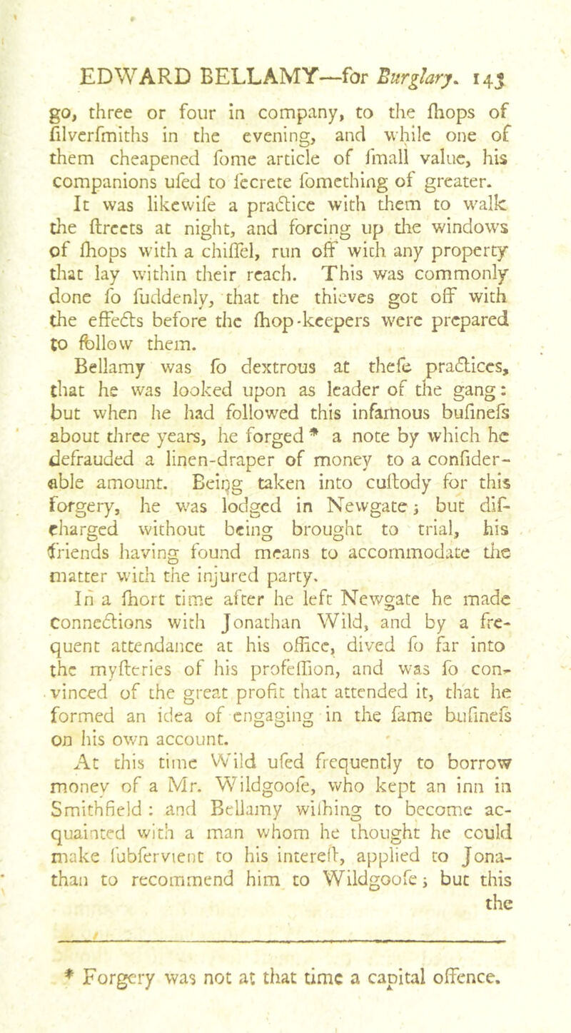 go, three or four in company, to the fhops of filverfmiths in the evening, and while one of them cheapened fome article of fmall value, his companions ufed to fecrete fomething of greater. It was like wife a pra6licc with them to walk the ftrccts at night, and forcing up the windows of fhops with a chifTel, run off with any property that lay within their reach. This was commonly done fo fuddenly, that the thieves got off with the effefts before the fhop-keepers were prepared to follow them. Bellamy was fo dextrous at thele pra(5ticcs, that he was looked upon as leader of the gang: but when he had followed this infartious bufinefs about three years, he forged * a note by which he defrauded a linen-draper of money to a confider- able amount. Beiqg taken into cullody for this forgery, he was lodged in Newgate; but diff charged without being brought to trial, his friends having found means to accommodate tlic matter wdth the injured party. In a fhort time after he left Newgate he made Conncdlions with Jonathan Wild, and by a fre- quent attendance at his office, dived fo far into the myfteries of his profeffion, and was fo con^- vinced of the great profit that attended it, that he formed an idea of engaging in the fame bufinefs on liis own account. At this time Wild ufed frequently to borrow money of a Mr. Wildgoofe, who kept an inn in Smithfield : and Bellamy wiihing to become ac- quainted with a man whom he thought he could make fubfervient to his interefi, applied to Jona- than to recommend him to Wildgoofe s but this the * Forgery was not at that time a capital offence.