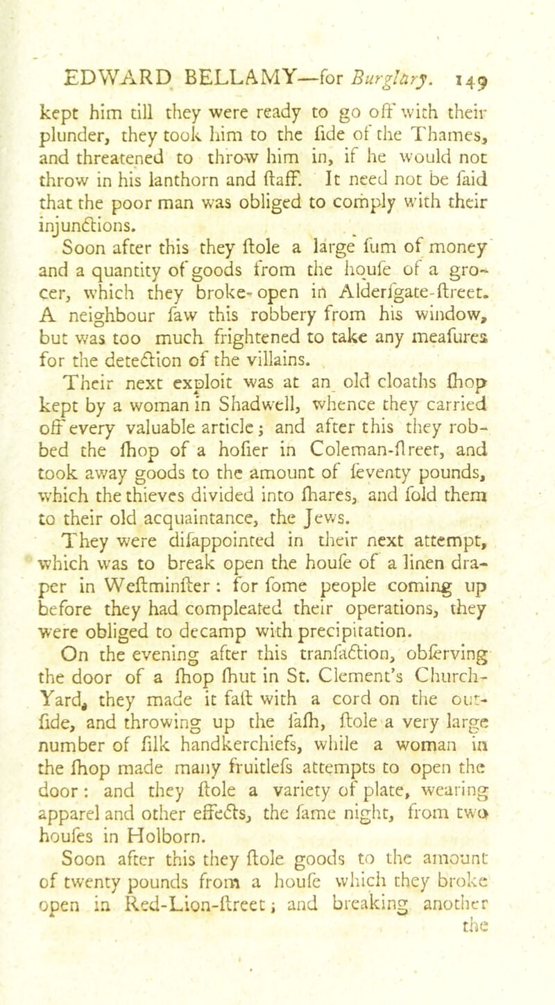 kept him dll they were ready to go off with their plunder, they took liim to the fide ot the Thames, and threatened to throw him in, if he would not throw in his lanthorn and ftafF. It need not be faid that the poor man was obliged to corn ply with their injundtions. Soon after this they Hole a large fum of money and a quantity of goods from the hqufe of a gro- cer, which they broke- open in Alderfgate-ftreet. A neighbour faw this robbery from his window, but was too much frightened to take any meafurca for the detedlion of the villains. Their next exploit was at an old cloaths (hop kept by a woman in Shadwell, whence they carried off every valuable article j and after this they rob- bed the fliop of a hofier in Coleman-flreet, and took away goods to the amount of leventy pounds, which the thieves divided into fhares, and fold them to their old acquaintance, the Jews. They were difappointed in their next attempt, which was to break open the houfe of a linen dra- per in Weftminfter; for fome people coming up before they had compleated their operations, they were obliged to decamp with precipitation. On the evening after this tranfadtion, obferving the door of a fhop fhut in St. Clement’s Church- Yard, they made it fail with a cord on the out- fide, and throwing up the fafh, ftole a very large number of fiik handkerchiefs, while a woman in the fhop made many fruitlefs attempts to open the door: and they ftole a variety of plate, wearing apparel and other effedls, the fame night, from two houfes in Holborn. Soon after this they ftole goods to the amount of twenty pounds from a houfe which they broke open in Red-Lion-ftreet; and breaking another the