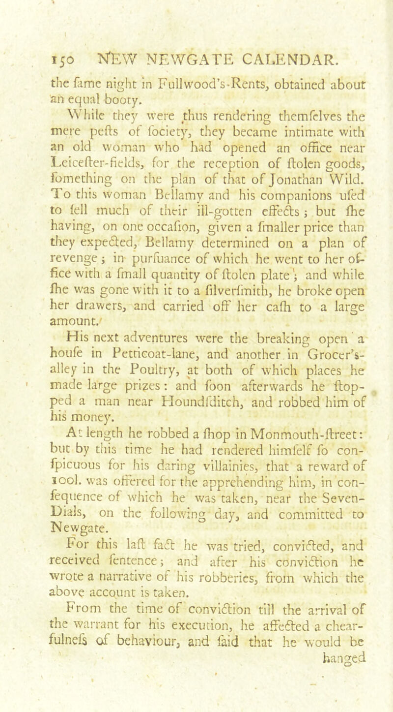 I 150 N'EW NEV/GATE CALENDAR. the fame night in Fullwood’s-Rents, obtained about 'an equal booty. While they were thus rendering themfelves the mere pefts of fociety, they became intimate with an old woman who had opened an office near Lcicefler-fields, for the reception of ftolcn goods, fomething on the plan of that of Jonathan Wild. To this woman Bellamy and his companions ufed to lell much of their ill-gotten effefts ; but fhe having, on one occafion, given a fmaller price than they expected, Bellamy determined on a plan of revenge ; in purfuance of which he went to her of- fice with a fmall quantity of ftolcn plate ; and while fhe was gone with it to a filverlmith, he broke open her drawers, and carried off her cafh to a large amount.' His next adventures were the breaking open a houfe in Petticoat-lane, and another in Groccr’s- alley in the Poultry, at both of which places he made large prizes : and foon afterwards he ftop- ped a man near Ploundfditch, and robbed him of his money. At length he robbed a fhop in Monmoiith-ftreet: but by this rime he had rendered himfelf fo con- fpicuous for his daring villainies, that a reward of look was offered for the appi-ehending him, in con- fequence of which he was taken, near the Seven- Dials, on the following day, and committed to Newgate, For this laft faft he was tried, conviefted, and received fcntence; and after his conviftion he wrote a narrative of his robberies, from which the above account is taken. From the time of convidlion till the arrival of the warrant for his execution, he affefled a chear- fulnd's of behaviour, and faid that he would be hanged