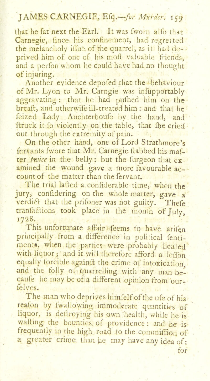 that he fat next the Earl. It was fworn alfo that Carnegie, lince liis confinement, had regreited the melancholy Iffue of the quarrel, as it liad de- prived him of one of his moft valuable friends, and a perfon whom he could have had no thought of injuring. Another evidence depofed that the behaviour of Mr. Lyon to Mr. Carngie was infupportably aggravating : that he had piifhed him on the breaft, and otherwife ill-treated him : and that he feized Lady Auchterboufe by the hand, and llruck it lo violently on the table, that the cried out through the extremity of pain. On the other hand, one of Lord Strathmore’s fervants fvvore that Mr. Carnegie dabbed his maf- ter twice in the belly: but the furgeon that ex- amined the wound gave a more favourable ac- count of the matter than thefervant. The trial lafted a confiderable time, when the jury, confidering on the whole matter, gave a verdift that the prifoner was not guilty. Thefe tranfa61ions took place in the moinh of July, 1728. This unfortunate affair feems to have arif^n principally from a difference in political fenii- ments, when the parties w^re probably heated' with liquor j - and it will therefore afford a leffon equally forcible againfl the crime of intoxication and the folly of quarrelling with any man bc- caufe he may be of a different opinion from'our- felves. The man who deprives himfelf of the ufe of his reafon by fwallowiiig immoderate quantities of liquor, is deltroying his own'health, while he is wafting the bounties, of providence : and he is frequently in the high road to the commiffton of a greater crime than ke may have any idea of: for