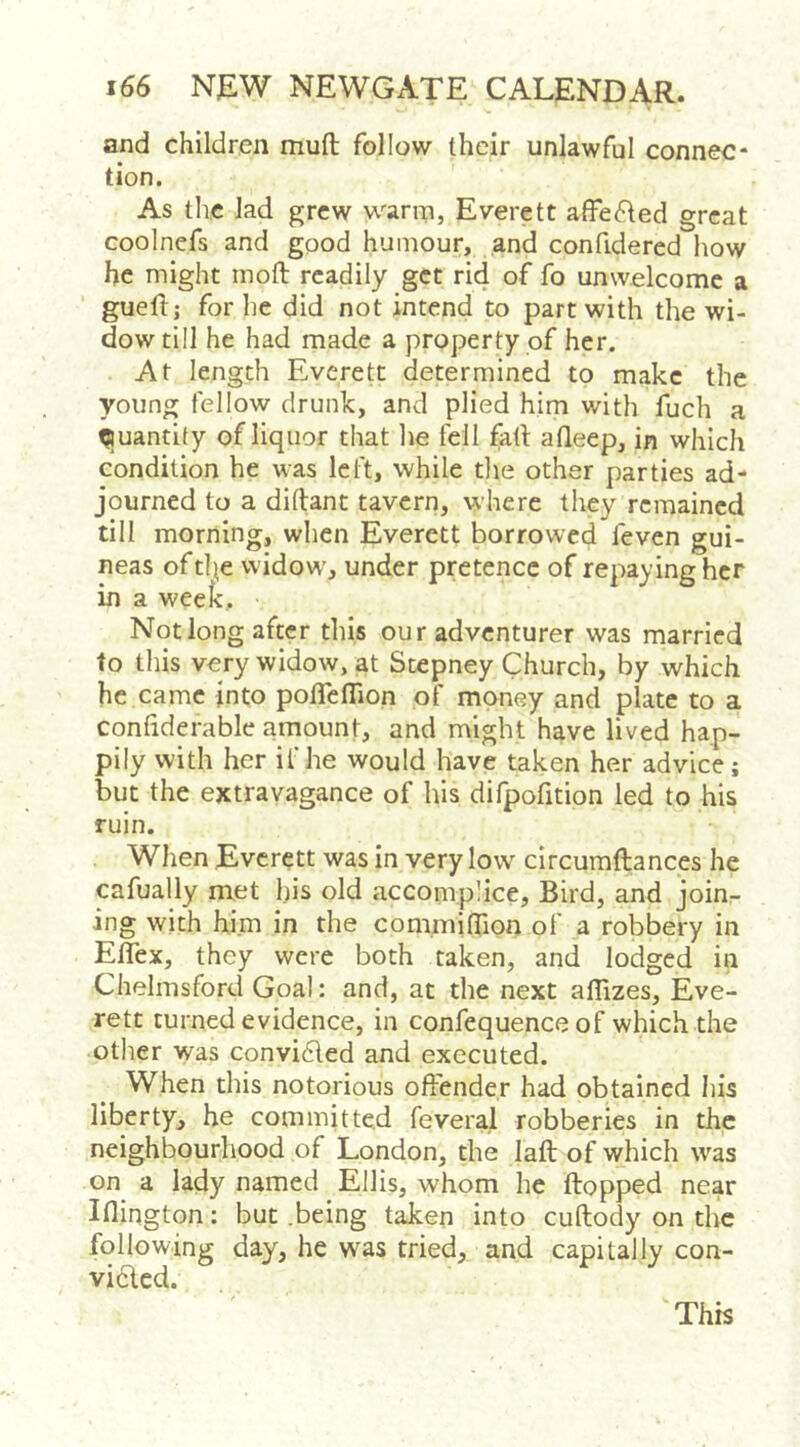 and children muft follow their unlawful connec- tion. As the lad grew warm, Everett affec^ted great coolncfs and good humour, and confidered how he might inotl readily get rid of fo unwelcome a guell; for he did not intend to part with the wi- dow till he had made a property of her. At length Everett determined to make the young fellow drunk, and plied him with fuch a Quantity of liquor that lie fell fall afleep, in which condition he was left, while die other parties ad- journed to a diftant tavern, where they remained till morning, when Everett borrowed feven gui- neas oftl^e widow, under pretence of repaying her in a week. Not long after this our adventurer was married to this very widow, at Stepney Church, by which he came into potTenion of money and plate to a conliderable amount, and might have lived hap- pily with her ifhe would have taken her advice; but the extravagance of his difpofition led to his ruin. When Everett was in very low circumftances he cafually met his old accomplice. Bird, and join- ing with him in the commitTion of a robbery in Eflex, they were both taken, and lodged in Chelmsford Goal: and, at the next aflizes, Eve- rett turned evidence, in confequence of which the other was convidled and executed. When this notorious oftender had obtained his liberty^ he committed feveral robberies in the neighbourhood of London, the laft of which was on a lady named Ellis, whom he flopped near inington: but .being taken into cuftody on the following day, he was tried, and capitally con- vided. This