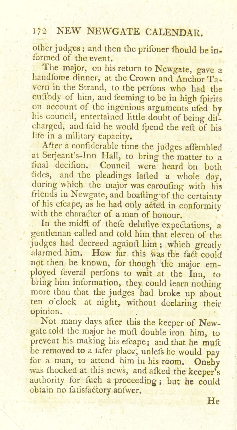 other judges ; and then the prifoner fhould be in- formed of the event. The major, on his return to Newgate, gave a handforre dinner, at the Crown and Anchor Ta- vern in the Strand, to the perfons who had the cudbdy of him, and feeming to be in high fpirits on account of the ingenious arguments ufed by his council, entertained little doubt of being dif- charged, and faid he would fpend the reft of his life in a military capacity. After a confiderable time the judges aflembled at Serjeant’s-Inn Hall, to bring the matter to a final decifton. Council were heard bn both lidos, and the pleadings lalled a whole day, during which the major was caroufing with his friends iu Newgate, and boafting'of the certainty of his efcape, as he had only abted in conformity with the chara6ler of a man of honour. In the midfl of thefe deluftve expe6lations, a gentleman called and told him that eleven of the judges had decreed againft him ; which greatly alarmed him. How far this was the fa6l could not then be known, for though the major em- ployed feveral perfons to wait at the Inn, to bring him information, they could learn nothing more than that tbe judges had broke up about ten o’clock at night, without declaring their opinion. Not many days after this the keeper of New- gate told the major he muft double iron him, to prevent his making his efcape; and that he muft be removed to a lafer place, unlefs he would pay for a man, to attend him in his room. Oneby was fhoeked at this news, and alked the keeper’s authority for fuch a proceeding; but he could obtain no fatisfaeftory anfwer. He