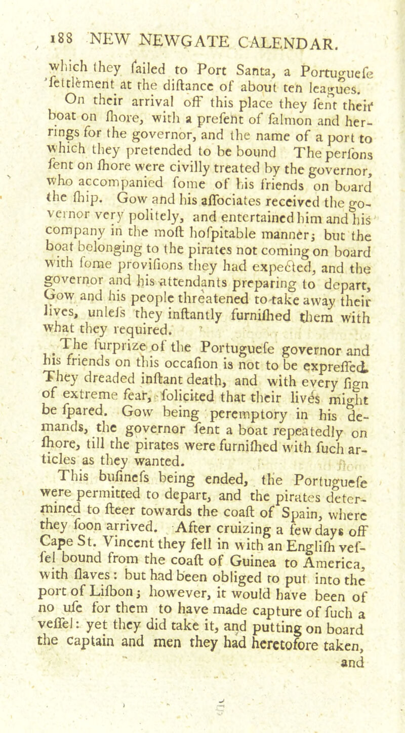 winch Ihey Tailed to Port Santa, a Portuo-uefe 'fettlement at the diftancc of about ten Icajr^cs. On their arrival off this place they fent their* boat on fliore, witli a prefent of falnion and her- rings for the governor, and the name of a port to \vhich they pretended to be bound Theperfons fent on fhore were civilly treated by the governor, who accompanied fome of his friends on board the fliip. Gow and his affociates received the o*o- vei nor very politely, and entertained him andliis company in the moft hofpitable manner j but the boat belonging to the pirates not coming on board w'lth fome provifions they had expected, and tire governor and his ^attendants preparing to depart, Gow and his people threatened to takeavvay their lives, unlefs they inftantly furniflied tliem with what they required. furprizeol the Portuguefe governor and nis friends on this occafion is not to be expreffed They dreaded inftant deathj and with every fio^n of extreme fear, - folicked that their liv^s might be Ipared. Gow being peremptory in his de- mands, the governor fent a boat repeatedly on Ihore, till the pirates were furniflied with fuch ar- ticles as tliey wanted. This bufincfs being ended, the Portuguefe were permitted to depart, and the pirates deter- mined to fleer towards the coaft of Spain, where they foon arrived. After cruizing a few days off Cape St. Vincent they fell in w ith an Englifh vef- fel bound from the coaft of Guinea to America, with flaves : but had been obliged to put into the port of Lilbon j however, it would have been of no ufe for them to have made capture of fuch a veffel: yet they did take it, and putting on board the Captain and men they had heretofore taken, and