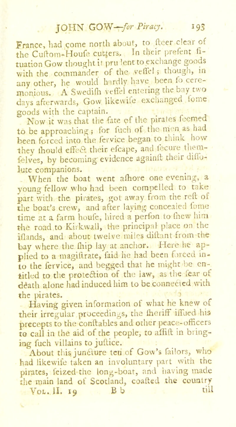 JOHN GOW—i93 France, had conie north about, to (leer dear of the Cuftom-Houfe ciit-Jers. In their piefent li- uiation Gow thought ir pru lent to cxcltange goods with the commander of the veild ; though, in any other, he would h irdly have been lo ceie- monious. A Swediflr vcflel entering the bay two days afterwards, Gow likewiie exchanged {ome goods with the captain. Now it was that the fate of tlte pirates feemed to be approaching; for fuch ot the men as had been forced into the fervice began to tliink how they ihould effed: their efcape, and fecuie thoiii- felves, by becoming evidence againft their diffo- lute companions. When the boat went afhore one evening, a young fellow who had been compelled to take part with the. pirates, got away from the reft of the boat’s crew, and after laying concealed lome time at a farm houfe, hired a perfon to fnevv him the road to Kirkwall, the principal place on the iflands, and about twelve miles diftant from the bay where the fliip lay at anchor. Here he ap- plied to a magiftrate, faid he had been forced in- to the fervice, and begged that he might be en-_ titled to the proteftion of the law, as the fear of ddatli alone had induced him to be connected with the pirates. Having given information of what he knew of their irregular proceedings, the fheriff” iiTaed his precepts to the conftables and other peace-officers to call in the aid of the people, to aliift in bring- ing fuch villains to juftice. About this jun6lure ten of Gow’s failors, who had likewiie taken an involuntary ])art with the pirates, feized the long-boat, and having made the main land of Scotland, coafted the country VoL. II. 19 B b till