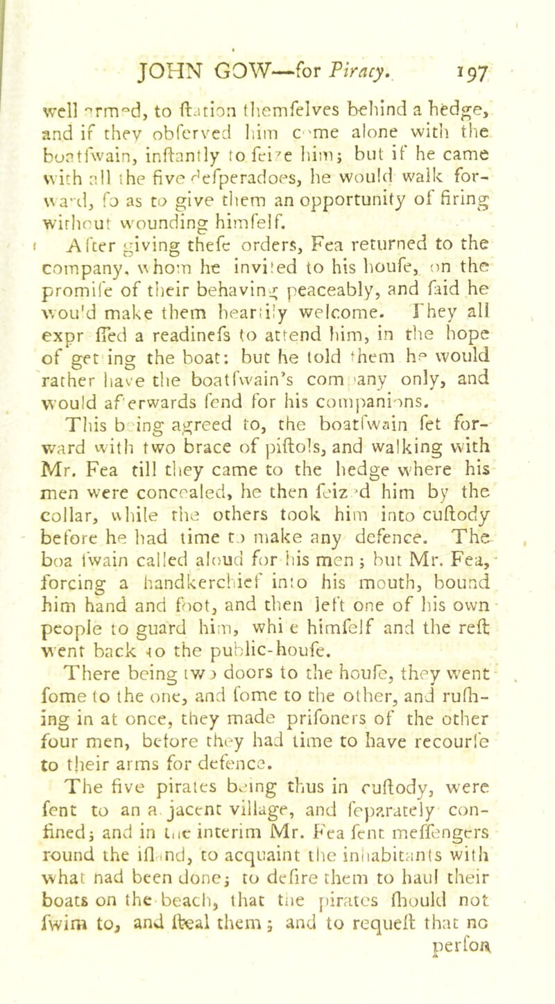 well '^rm^d, to ftjtion tliemfelves b-eliind a hedge, and if they obfcrvcd him C 'me alone with the bontfwain, inftantly tofci^e him; but it he came with all the five-^eTperadoes, he would walk for- ua'd, fo as to give them an opportunity of firing without wounding himfelf. I Alter giving thefc orders, Fea returned to the company, whom he invited to his houfe, on the promife of their behaving peaceably, and faid he v/ou'd make them heartily welcome. They all expr (Ted a readinefs (o attend him, in tlie hope of get ing the boat; but he told ‘hem ho would rather have the boatfwain’s company only, and would af erwards fend for his companions. This b^ing agreed to, the boatfwain fet for- ward with two brace of piftols, and walking w'ith Mr. Fea till they came to the hedge w'here his men were concealed, he then feiz d him by the collar, while rhe others took him into cuftody before he had time to make any defence. The boa fwain called aloud for his men; but Mr. Fea, forcing a handkerchief into his mouth, bound him hand and foot, and then left one of his own people to guard him, whi e himfelf and the reft went back -to the public-houfe. There being tv/o doors to the houfe, they went fome to the one, and fome to the other, and rufli- ing in at once, they made prifoners of the other four men, before they had time to have recourfe to tjieir arms for defence. The five pirates being thus in cuftody, were fent to an a. jacent village, and feparately con- fined; and in l.ic interim Mr. Fea fent meffengers round the ifl md, to acquaint the iniiabitants with what nad been done; to dcfire them to haul their boats on the beach, that tne {>irates fliould not fwim to, and ll?eal them; and to requeft that no perfoii