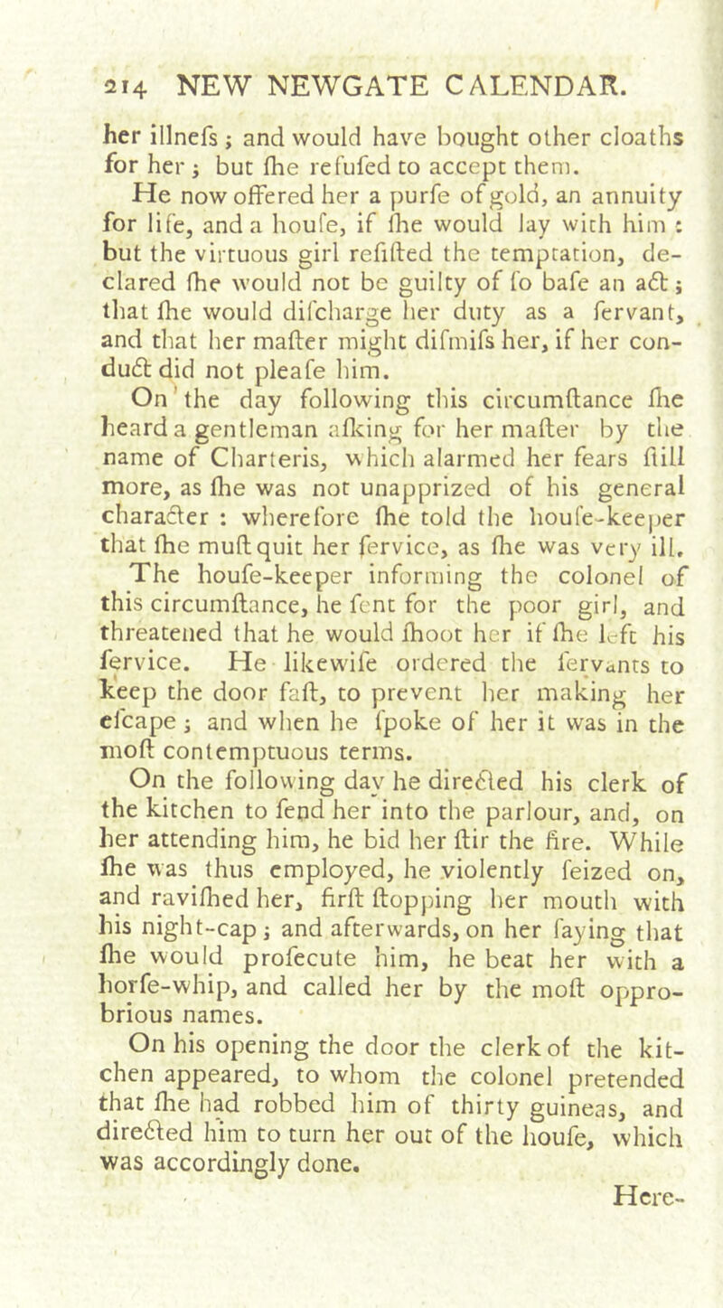 her illnefs ; and would have bought other cloaths for her ; but fhe refufed to accept them. He now offered her a purfe of gold, an annuity for life, and a houfe, if Ibe would lay wich him : but the virtuous girl refifted the temptation, de- clared fhe would not be guilty of fo bafe an a6t j that fhe would difcharge her duty as a fervant, and that her mafber might difmifs her, if her con- du6t did not pleafe him. On ’ the day following this circumflance fire heard a gentleman afidng for her mafter by the name of Charteris, which alarmed her fears flill more, as fhe was not unapprized of his general charafter ; wherefore fhe told the houfe-keejjer that fhe muftquit her fervice, as fhe was very ill. The houfe-keeper informing the colonel of this circumflance, he font for the poor girl, and threatened that he would fhoot her if fhe left his fervice. He likewdfe ordered the fervants to keep the door faft, to prevent her making her cfcape; and when he fpoke of her it was in the mofl contemptuous terms. On the following day he directed his clerk of the kitchen to fepd her into the parlour, and, on her attending him, he bid her ftir the fire. While Ihe was thus employed, he .violently feized on, and ravifhed her, firft flopping her mouth with his night-cap j and afterwards, on her faying tliat fhe would profecute him, he beat her with a horfe-whip, and called her by the mofl oppro- brious names. On his opening the door the clerk of the kit- chen appeared, to whom the colonel pretended that fhe had robbed him of thirty guineas, and dire6led him to turn her out of the houfe, which was accordingly done. Here-