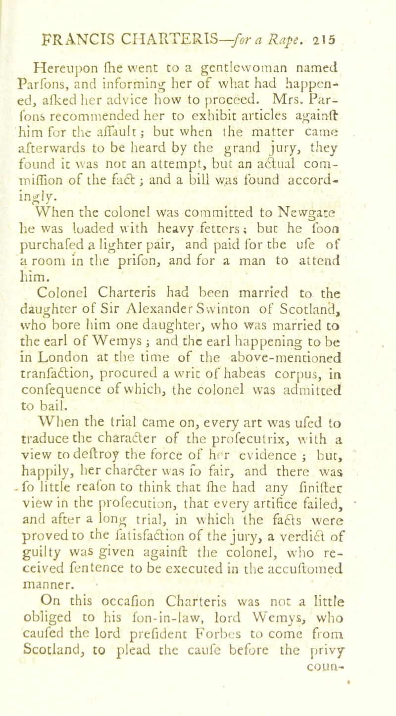 Hereuj)on fhe went to a gentlewoman named Par Tons, and informing her of what had happen- ed, afked lier advice how to proceed. Mrs. Par- fons recommended her to exhibit articles againd him for the alTault; but when the matter came afterwards to be heard by the grand jery, they found it was not an attempt, but an actual com- iniffion of the fadt; and a bill w.as found accord- ingly. When the colonel was committed to Newgate he was loaded with heavy fetters; but he foon purchafed a lighter pair, and paid for the ufe of a room in the prifon, and for a man to attend him. Colonel Charteris had been married to the daughter of Sir Alexander Svvinton of Scotland, w'ho bore him one daughter, who was married to the earl of Wemys ■, and the earl happening to be in London at the time of the above-mentioned tranfaftion, procured a writ of habeas corpus, in confequence of which, the colonel was admitted to bail. When the trial came on, every art was ufed to traduce the character of the profecutrix, with a view todeftroy the force of her evidence bur, happily, her chardler was fo fair, and there was -fo little realon to think that fhe had any finiftec view in the profecution, that every artifice failed, and after a long trial, in which the fa6ts w'ere proved to the latisfadtion of the jury, a verdict of guilty was given againft the colonel, w’ho re- ceived fentence to be executed in the accuftomed manner. On this occafion Charteris was not a little obliged to his fon-in-law, lord Wemys, who caufed the lord prefident Forbes to come from Scotland, to plead the caufc before the privy coun-