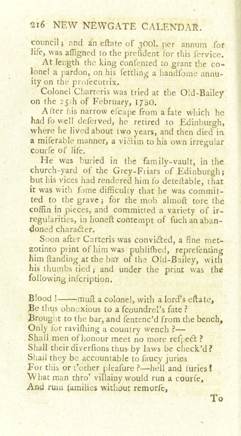 council i nnd an eftate of 3^^0l. per annum for iife> was afilgned to rhe prefident for this fcrvice. At length the king confented to grant the co- lonel a pardon, on his fettling a liandfome annu- ity on the profecutrix. Colonel Charteris was tried at the 0!d-Bailey on the 25th of February, ij-jO. After his narrow efcape from a fate which he had fo well delerved, he retired to Edinburgh, where he lived about two years, and then died in a miferable manner, a vitSlim to his own irregular courfe of life. He was buried in the family-vault, in the church-yard of the Grey-Fiiars of Edinburgh; but his vices had rendered him fo detellable, that it was with fome difficulty that he was commit- ted to the grave; for the mob almoft tore the coffin in pieces, and committed a variety of ir- regularities, in honeft contempt of fuch an aban- doned charadler. Soon after Carteris was convidted, a fine met- zotinto print of him was publiffied, reprefenting him (landing at the ba'r of the Old-Bailey, with his thumbs tied j and under the print was the following infeription. Blood ! mud a colonel, with a lord’s edate. Be thus obnoxious to a fcoundrel’s fate ? Brought to the bar, and fentenc’d from the bench. Only lor raviffiing a country wench ?— Shall men ofhonour meet no more refpedl ? Shall their diverfions thus-by laws be check’d? Shall they be accountable to faucy juries For this or t’other pleafure ?—hell and furies 1 What man thro’ villainy would run a courfe. And rum families without remorfc. To