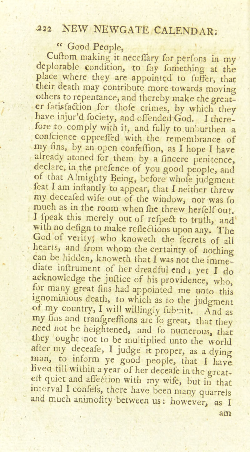  Good People, Cuftom making it necelTary for perfons in my deplorable condition, to fay fomething at the place where they are appointed' to fuffer, that tlieir death may contribute more towards moving others to repentance, and thereby make the great- er fatUfa6lion for thofe crimes, by wliich they have injur’d fociety, and offended God. I there- fore to comply with it, and fully to unhurtlien a confcience cpprefled with the remembrance of my fins, by an open confcflion, as I hope I have already atoned for them by a fincere penitence, declare, in the prefenCe of you good people, and of that Almighty Being, before whofe judgment feat I am inftantly to appear, that I neither threw my deceafed wife out of the window, nor was fo much as in the room when the threw herfelf out. J fpeak this merely out of refpedt to truth, and with no defign to make reflexions upon any. The God of veiityj who knoweth the fecrets of all > hearts, and from whom the certainty of nothing can be hidden, knoweth that I was not the imme- diate inftrument of her dreadful end; yet I do acknowledge the juftice of his providence, who, for many great fins had appointed me unto this ignominious death, to which as to the judo-ment of my country, I will willingly fubmit. And as my fins and tranfgreflions are fo great, that they need not be heightened, and fo numerous, that they ought not to be multiplied unto the world after my deceafe, I judge it proper, as a dying man, to inform ye good people, that I have livea till within a year of her deceafe in the great- elt quiet and afFedtion with my wife, but in that interval I confels, there have been many quarrels and much animofity between us: however, as I am