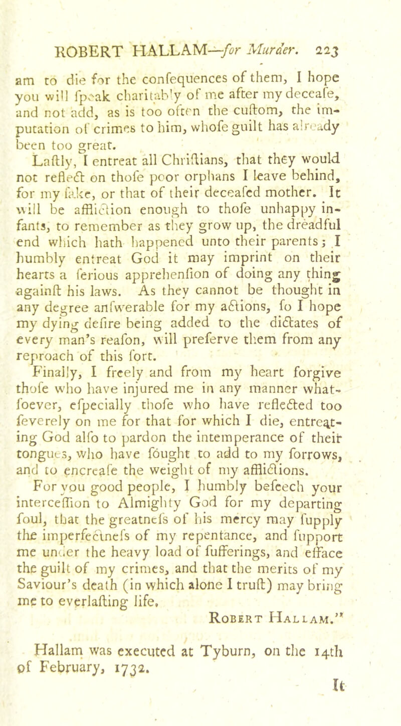 am to die for the confeqiiences of them, I hope you win fp.-ak charitably of me after iny deceafe, and not add, as is too otcrn the ciiftom, the im- putation of crimes to him, whofe guilt has a!r'‘ady been too great. Laftly, I entreat all ChrilUans, that they would not refledl on thole poor orphans I leave behind, for my lake, or that of their deceafcd mother. It will be affliction enough to thofe unhappy in- fants, to remember as tirey grow up, the dreadful end which hath happened unto their parents; I humbly entreat God it may imprint on their hearts a ferious apprehenfion of doing any thing againft his laws. As they cannot be thought in any degree anfwerable for my aftions, fo I hope my dying defire being added to the didlates of every man’s reafon, will preferve them from any reproach of this fort. Finally, I freely and from my heart forgive thofe who have injured me in any manner what- foever, efpecially thofe who liave refledled too feverely on me for that for which I die, entreat- ing God alfo to pardon the intemperance of their tongues, who have fought to add to my forrows, and to encrcafe the weight of my afflidlions. For you good people, I humbly befeech your interceffion to Almighty God for my departing foul, that the greatnefs of his mercy may fupply tire imperfectnefs of my repentance, and fupport me unuer the heavy load of fulferings, and efface the guilt of my crimes, and that the merits of my Saviour’s death (in which alone I truft) may bring me to everlafting life, Robert Hallam.’* Hallarn was executed at Tyburn, on the 14th of February, 1732. It