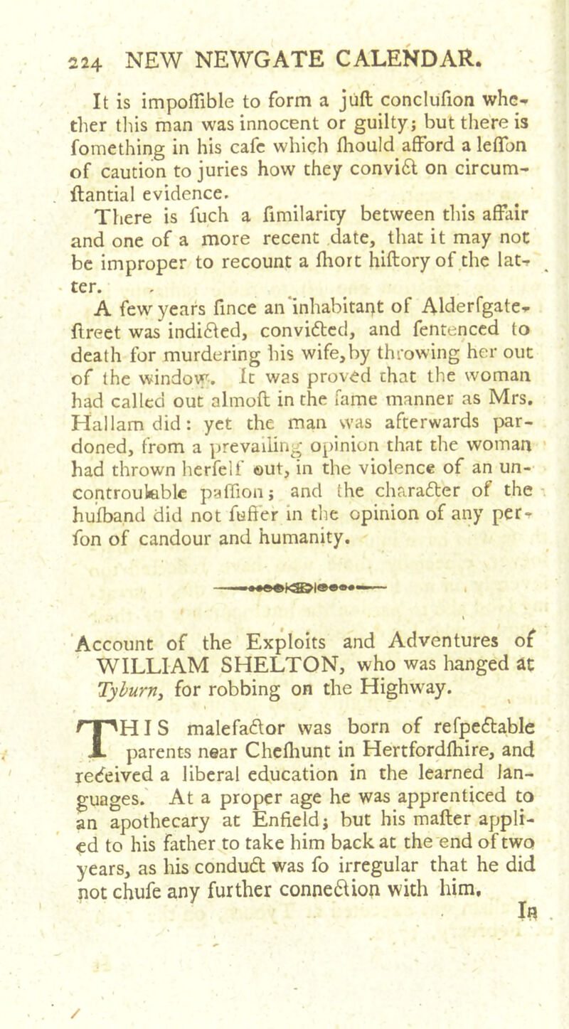 It is impoflible to form a juft conclufion whe- ther this man was innocent or guilty; but there is fomething in his cafe which Ihould afford a leffon of caution to juries how they convi6l on circum- ftantial evidence. There is fuch a fimilarity between this affiiir and one of a more recent date, that it may not be improper to recount a Ihort hiftory of the lat- ter. A few years ftnee an inhabitant of Alderfgate- ftreet was indicted, convidlcd, and fentenced to death for murdering his wife,by throwing her out of the window. It was proved chat the woman had called out almoft in the fame manner as Mrs. Hallamdid: yet the man was afterwards par- doned, from a prevailing opinion that the woman had thrown herfelf ©ut, in the violence of an un- controuleblc paffion; and the charafter of the- hufband did not fuffer in tlie opinion of any per- fon of candour and humanity. ‘Account of the Exploits and Adventures of WILLIAM SHELTON, who was hanged at Tyburni for robbing on the Highway. I This malefador was born of refpeftable parents near Chclhunt in Hertfordfhire, and retfeived a liberal education in the learned lan- guages. At a proper age he was apprenticed to an apothecary at Enfield; but his mafter appli- ed to his father to take him back at the end of two years, as his conduft was fo irregular that he did not chufe any further connexion with him. /