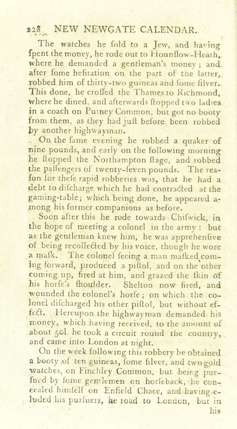 The watches he fold to a Jew, and having fpent the money, he rode out to Hounflow-Heaih, where he demanded a gentleman’s money ; and after fome hefitation on the part of the latter, robbed him of thirty-two guineas and fome filver. This done, he croffed the Thames to Richmond, where he dined, and afterwards flopped two ladies in a coach on Putney Common, but got no booty from them, as they had jull before been robbed hy another highwayman. On the fame evening he robbed a quaker of nine pounds, and early on the following morning he flopped the Northampton flage, and robbed the palfengers of twenty-feven pounds. The rea- fon for thefe rapid robberies was, that he had a debt to difeharge w’hich he had contra6fed at the gaming-table; which being done, he appeared a- mong his former companions as before. Soon after this he rode towards Chifwick, in the hope of meeting a colonel in the army : but as the gentleman knew him, he was apprehenfive of being recollefted by his voice, though he wore a malk. 1 he colonel feeing a man mafked com- ing forward, produced a pillol, and on the other coming up, fired at him, and grazed the fkin of his horfe’s (boulder. Shelton now fiied, and wounded the colonel's horfe ; pn which the co- lonel difeharged his other pillol, but without ef- feft. Hereupon the highwayman demanded his money, which having received, to the amount of about 50I. he took a circuit round the country, and came into London at night. On the w'eek following this robbery he obtained a booty of ten guineas, fome filver, and two gold watches, on Finchley Common, but being pur- fued by lome gentlemen on horleback, he con- cealed hirnfelf on Enfield Chace, and having c- luded Ins purlucis, he road to London, but in his