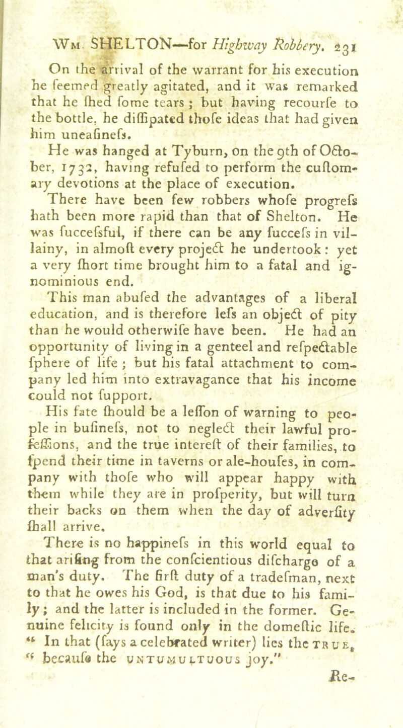 On the arrival of the warrant for his execution he feernefl greatly agitated, and it was remarked that he fhed Tome tears ; but having recourfe to the bottle, he diffipatcd thofe ideas that had given him uneafinefs. He was hanged at Tyburn, on the 9th of O6I0- ber, 1732, having refufed to perform the cuflom- ary devotions at the place of execution. There have been few robbers whofe progrefs hath been more rapid than that of Shelton. He was fuccefsful, if there can be any fuccefs in vil- lainy, in almoft every projedt he undertook : yet a very fhort time brought him to a fatal and ig- nominious end. This man abufed the advantages of a liberal education, and is therefore lefs an objedl of pity than he would otherwife have been. He had an opportunity of living in a genteel and refpedfable fphere of life ; but his fatal attachment to com- pany led him into extravagance that his income could not fupport. His fate fhould be a lelTon of warning to peo- ple in bufinefs, not to negledt their lawful pro- feffions, and the true intereft of their families, to fpend their time in taverns or ale-houfes, in com- pany with thofe who will appear happy with them while they are in profperity, but will turn their backs on them when the day of adverlity lhall arrive. There is no happinefs in this world equal to that arifiiig from the confeientious difehargo of a man's duty. The 6rft duty of a tradefman, next to that he owes his God, is that due to his himi- ly i and the latter is included in the former. Ge- nuine felicity is found only in the domeftic life. “ In that (fays a celebrated writer) lies the true, becaufo the untumu;.tuous joy. ile-