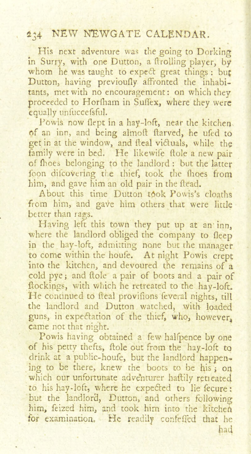 His next adventure was the going to Dorking in Surry, with one Dutton, a flrolJing player, by whom he was taught to expc6t great things : bu( Dutton, having previoufly affronted the inhabi- tants, met with no encouragement: on which they proceeded to Horlliam in Suffex, where they were equally unfuccersful. J^Owis now flept in a hay-loft, near the kitchen, of an inn, and being almoft ftarved, he ufed to get in at the window, and deal viduals, while the family were in bed. He likewife dole a new pair of flmes belonging to the landlord : but the latter foon difeovering tl.e thief, took the flioes from him, and gave him an old pair in the dead. About this time Dutton tOok Fowis’s cloaths from him, and gave him others that were little better than rags. Having left this town they put up at an' inn, where the landlord obliged the company to deep in the hay-loft, admitting none but the manager to come within the houfe. At night Powis crept into the kitchen, and devoured the remains of a cold pye; and dole a pair of boots and a pair of dockings, with which he retreated to the hay-loft. He conclniied to deal provifions feveral nights, till the landlord and Dutton watclied, with loaded guns, in cxpeflacion of the thief, who, however, came not that night. Powis having obtained a few halfpence by one of his petty thefts, dole out from the hay-loft to drink at a public-houfe, but the landlord happen* ing to be there, knew the boots to be his j on which our unfortunate adventurer hadily retieated to his hay-loft, where he cxpedled to lie fecure: but the landlord, Dutton, and others following him, feized him, and took him into the kitchen for examination. He readily confefied that he had