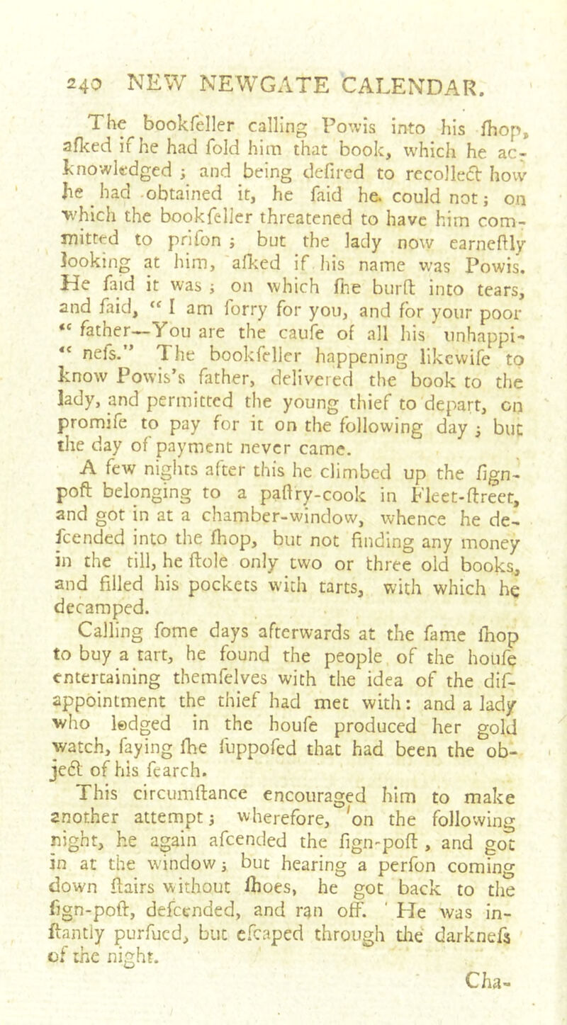 The bookfeller calling Fowls into his fhop, afked if he had fold him that book, which he ac- knowledged ; and being defired to recolledt how he _ had obtained it, he faid he. could not; on which the bookfeller threatened to have him com- mitted to prifon j but the lady now earneftly ]ooking at him, allied if his name was Powis. He faid it was ; on which fine burfi; into tears, and faid, I am forty for you, and for your poor “ father«-You are the caufe of all his iinhappi- nefs.” The bookfeller happening like wife to know Powis’s father, delivered the book to the lady, and permitted the young thief to depart, cn promife to pay for it on the following day ^ but the day of payment never came. A few nights after this he climbed up the fign- poft belonging to a paftry-cook in Fleet-ftreet, and got in at a chamber-window, whence he de- I'cended into the fhop, but not finding any money in the till, he flole only two or three old books, and filled his pockets with tarts, with which he decamped. Calling fome days afterwards at the fame ikop to buy a tart, he found the people of the houfe entertaining themfelves with the idea of the dif- appointment the thief had met with: and a lady who lodged in the houfe produced her gold watch, faying Ihe fuppofed that had been the ob- je6t of his fearch. This circumftance encouraged him to make another attempt i wherefore, 'on the following night, he again afeended the fign-poft, and got in at the window j but hearing a perfon coming down flairs without Ihoes, he got back to the fign-pofl, defeended, and ran off. ' He was in- flantiy purfued, but efcaped through die darknefs of the night. Cha-