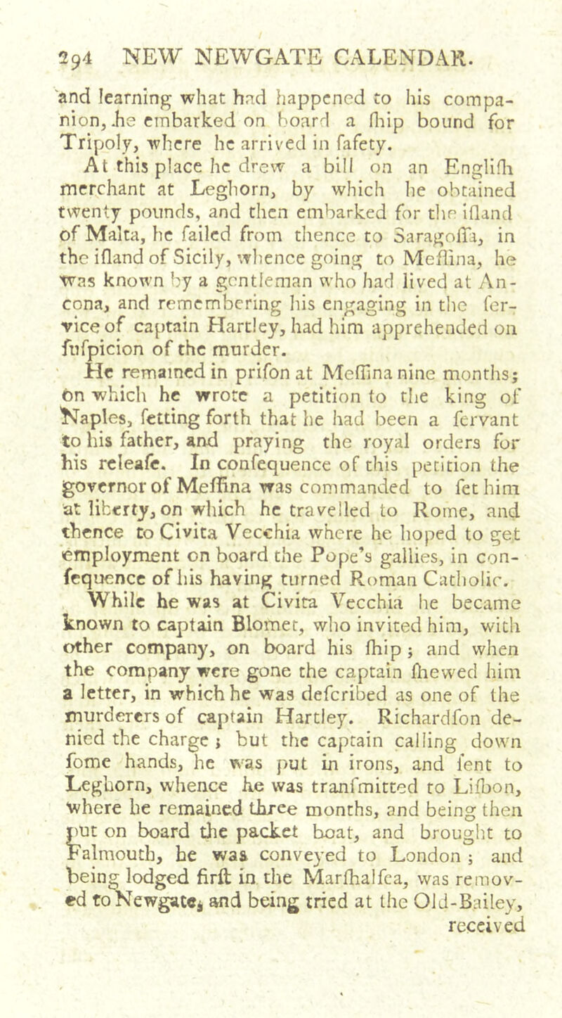 and learning what had happened to his compa- nion, he embarked on board a Hiip bound for Tripoly, ■where he arrived in fafety. At this place he drew a bill on an Englifli merchant at Leghorn, by which he obtained twenty pounds, and then embarked for the ifland of Malta, he failed from thence to SaragolTa, in the ifland of Sicily, whence going to Mehina, he Was known by a gentleman who had lived at An- cona, and remembering his engaging in the fer- viceof captain Hartley, had him apprehended on fnfpicion of the murder. He remained in prifon at Medina nine months; bn -which he wrote a petition to the king of Naples, fetting forth that he had been a fervant to his father, and praying the royal orders for his releafc. In confequence of this petition the governor of Mefhna was commanded to fethim at liberty,on which he travelled to Rome, and thence to Civita Vecchia where he hoped to get employment on board the Pope’s gallies, in con- fcquence of his having turned Roman Catholic. While he was at Civita Vecchia he became known to captain Blomet, wlio invited him, with other company, on board his Ihip; and when the company were gone the captain dievved him a letter, in which he was deferibed as one of the murderers of captain Hartley. Richardfon de- nied the charge j but the captain calling down fome hands, he was put in irons, and lent to Leghorn, whence he was tranfmitted to Lifbon, where be remained three months, and being then put on board the packet boat, and brought to Falmouth, he was conveyed to London ; and being lodged firft in the Marfhalfca, was remov- ed toNewgacci and being tried at the Old-Bailey, received