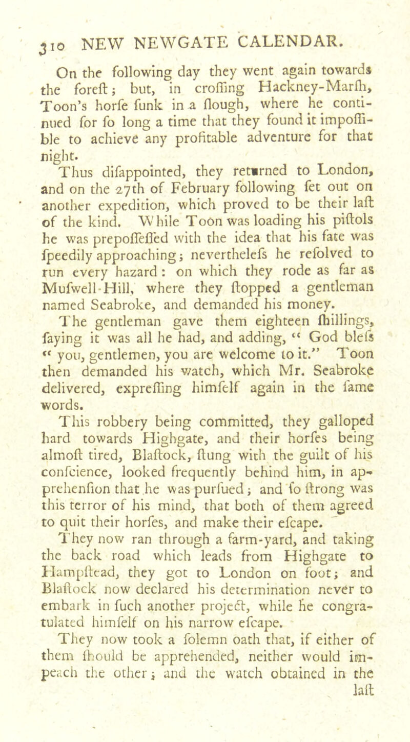 On the following day they went again towards the foreft; but, in croffing Hackney-Marfh. Toon’s horfe funk in a flough, where he conti- nued for fo long a time that they found it impoffi- ble to achieve any profitable adventure for that night. Thus difappointed, they retimed to London, and on the 27th of February following fet out on another expedition, which proved to be their laft of the kind. W hile Toon was loading his piftols he was prepoffejQed with the idea that his fate was fpeedily approaching; neverthelefs he refolved to run every hazard : on which they rode as far as Mufwell-Hill, where they ftopped a gentleman named Seabroke, and demanded his money. The gentleman gave them eighteen fhillings, faying it was all he had, and adding, “ God blefs “ you, gentlemen, you arc welcome to it.” Toon then demanded his v/atch, which Mr. Seabroke delivered, exprefling himfelf again in the fame words. This robbery being committed, they galloped hard towards Highgate, and their horfes being almofl: tired, Blaftock, flung with the guilt of his confcience, looked frequently behind him, in ap-» prehenfion that he was purfued; and fo rtrong was this terror of his mind, that both of them agreed to quit their horfes, and make their efcape. They now ran tlirough a farm-yard, and taking the back road which leads from Highgate to Hampllead, they got to London on foot; and Blaftock now declared his determination never to embark in fuch another projeft, while he congra- tulated himfelf on his narrow efcape. They now took a folemn oath that, if either of them fhould be apprehended, neither would im- peach the other; and the w'Utch obtained in the laft