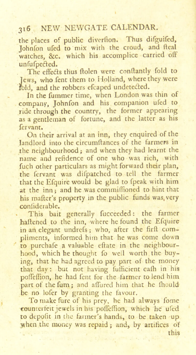 316 NEW NEWGATE CALENDAR. the places of public diverfion. Thus difguifed, Johnfon ufed to mix with the croud, and fteal watches, &c. which his accomplice carried off unfufpec^ed. The effeds thus ftolen were conftantly fold to Jews, who fent them to Holland, where they were Juld, and the robbers efcaped undetedled. In the fummer time, when London was thin of company, Johnfon and his companion ufed to ride through the country, the former appearing as a gentleman of fortune, and the latter as his fervant. On their arrival at an inn, they enquired of the landlord into the circumftances of the farmers in the neighbourhood; and when they had learnt the name and refidence of one who was rich, with fuch other particulars as might forward their plan, the fervant was difpatched to tell the farmer that the Efqnire would be glad to fpeak with him at the inn; and he was commiffioned to hint that his mafter’s property in the public funds was, very conlideruble, » This bait generally fucceeded: the farmer haftened to the inn, where he found the Efquire in an elegant undrefs; who, after the firil com- pliments, informed him that he was come down to purchafe a valuable eftate in the neighbour- hood, which he thought fo well worth the buy- ing, that he had agreed to pay part of the money that day : but not having fulhcient cafh in his poirelTion, he had fent for the farmer to lend him part of chefum; and alTurcd him that he fhould be no lofer by granting the favour. To make furc of his prey, he had always fome counterfeit jewels in his pofleflion, which- he' ufed to depolit in the farmer’s hands, to be taken up yvhen the money w'as repaid; and, by artifices of . . , ' this